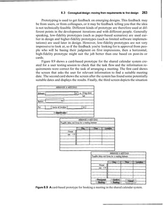 8.3 Conceptual design: moving from requirements to first design

     Prototyping is used to get feedback on emerging designs. This feedback may
                                                                                      263
                                                                                            I
be from users, or from colleagues, or it may be feedback telling you that the idea
is not technically feasible. Different kinds of prototype are therefore used at dif-
ferent points in the development iterations and with different people. Generally
speaking, low-fidelity prototypes (such as paper-based scenarios) are used ear-
lier in design and higher-fidelity prototypes (such as limited software implemen-
tations) are used later in design. However, low-fidelity prototypes are not very
impressive to look at, so if the feedback you're looking for is approval from peo-
ple who will be basing their judgment on first impressions, then a horizontal,
high-fidelity prototype might suit the job better than one based on post-its or
cards.
     Figure 8.9 shows a card-based prototype for the shared calendar system cre-
ated for a user testing session to check that the task flow and the information re-         ,
quirements were correct for the task of arranging a meeting. The first card shows
the screen that asks the user for relevant information to find a suitable meeting
date. The second card shows the screen after the system has found some potentially
suitable dates and displays the results. Finally, the third screen depicts the situation




Figure 8.9 A card-based prototype for booking a meeting in the shared calendar system.
 