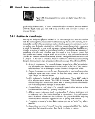 266   Chapter 8    Design, protoiyping and construction




                                   Figure 8.1 1 An average cell phone screen can display only a short mes-
                                   sage legibly.


                  good design in the context of some common interface elements. On our website
                  (www.ID-book.com), you will find more activities and concrete examples of
                  physical design.


                                                                                                             I
                                            .



8.4.1 Guidelines for physical design
                  The way we design the physical interface of the interactive product must not conflict
                  with the user's cognitive processes involved in achieving the task. In Chapter 3, we in-
                  troduced a number of these processes, such as attention, perception, memory, and so
                  on, and we must design the physical form with these human characteristics very much
                  in mind. For example, to help avoid memory overload, the interface should list op-
                  tions for us instead of making us remember a long list of possibilities. A wide range of
                  guidelines, principles, and rules has been developed to help designers ensure that
                  their products are usable, many of which are embodied in style guides and standards
                  (see Box 8.5 for more information on this). Nielsen's set of guidelines were introduced
                  in Chapter 1 in the form of heuristics. Another well-known set intended for informing
                  design is Shneiderman's eight golden rules of interface design (Shneiderman,1998):
                      1. Strive for consistency. For example, in every screen have a 'File' menu in the
                         top left-hand corner. For every action that results in the loss of data, ask for
                         confirmation of the action to give users a chance to change their minds.
                      2. Enable frequent users to use shortcuts. For example, in most word-processing
                         packages, users may move around the functions using menus or shortcut
                         "quick keys," or function buttons.
                      3. Offer informative feedback. Instead of simply saying "Error 404," make it
                         clear what the error means: "The URL is unknown." This feedback is also
                         influenced by the kinds of users, since what is meaningful to a scientist may
                         not be meaningful to a manager or an architect.
                      4. Design dialogs to yield closure. For example, make it clear when an action
                         has completed successfully: "printing completed."
                      5. O#er errorprevention and simple error handling. I t is better for the user not
                         to make any errors, i.e., for the interface to prevent users from making mis-
                         takes. However, mistakes are inevitable and the system should be forgiving
                         about the errors made and support the user in getting back on track.
                      6. Permit easy reversal of actions. For example, provide an "undo" key where
                         possible.
                      7. Support internal locus of control. Users feel more comfortable if they feel in
                         control of the interaction rather than the device being in control.
 