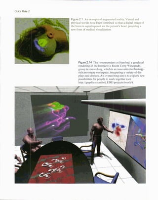 Color Plate 2

                Figure 2.1 An example of augmented reality. Virtual and
                physical worlds have been combined so that a digital image of
                the brain is superimposed on the person's head, providing a
                new form of medical visualization.




                           Figure 2.14 The i-room project at Stanford: a graphical
                           rendering of the Interactive Room Terry Winograd's
                           group is researching, which is an innovative technology-
                           rich prototype workspace, integrating a variety of dis-
                           plays and devices. An overarching aim is to explore new
                           possibilities for people to work together (see
                           http://graphics.stanford.EDU/projects/iwork/).




                                     -
                  .    -
                 I..         ,   .
 