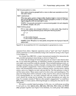 8.4 Physical design: getting concrete     269

 5.2 Grouping options in a menu
       Menu options should be grouped within a menu to reflect user expectations and facil-
       itate option search.
 5.2.1 Logical groups
                                                                     or more) and these op-
                                                                    by function or into other

       EXAMPLE: Grouping the commands in a word-processing system into such categories
       as customise, compose, edit, print.
 5.2.2 Arbitrary groups
       If 8 or more options are arranged arbitrarily in a menu panel, they should be
       arranged into equally distributed groups utilising the following equation:
           g = in
       where
            g i s the number of groups
            n is the number of options on the panel.
       EXAMPLE: Given 19 options in a menu panel, arrange them into 4 groups of about 5
       options each.

Figure 8.12 An excerpt from I S 0 9241 concerning how to group items in a menu.



separated from others. Opposite operations such as "quit" and "save" should be
clearly separated to avoid accidentally losing work instead of saving it (See Figure
1.6 in Chapter 1).
     An excerpt from I S 0 9241, a major international standard for interaction de-
sign, considers grouping in menu design, as shown in Figure 8.12.
     To show how the design of menus may proceed, we return to the shared calen-
dar. In our initial data gathering, we identified a number of possible tasks that the
user might want to perform using the calendar. These included making an entry, ar-
ranging a meeting among a number of people, entering contact details, and finding
out other people's engagements. Tied to these would also be a number of adminis-
trative and housekeeping actions such as deleting entries, moving entries, editing
entries, and so on. Suppose we stick with just this list. The first question is what to
call the menu entries. Menu names need to be short, clear, and unambiguous. The
space for listing them will be restricted, so they must be short, and you want them
to be distinguishable, i.e., not easily confused with one another so that the user
won't choose the wrong one by mistake. Our current descriptions are really too
long. For example, instead of "find out other people's engagements" we could have
Query entry as a menu option, following through to a dialog box that asks for rele-
vant details.
     We need to consider logical groupings. In this case, we could group according
to user goal, i.e., have Query entry, Add entry, Edit entry, Move entry, and Delete
entry grouped together (see Figure 8.13). Similarly, we could group Add contact,
 