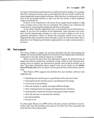 8.5 Tool support    275

            ent types of information lend themselves to different kinds of display. For example,
            data that is discrete in nature, such as sales figures for the last month, could be dis-
            played graphically using a digital technique, while data that is continuous in nature,
            such as the percentage increase in sales over the last month, is better displayed
            using an analog device.
                 If data is to be transferred to the device from a paper-based medium or vice
            versa, it makes sense to have the two consistent. This reduces user confusion and
            search time in reconciling data displayed with data on the paper.
                 In the shared calendar application, there is potentially a lot of information to
            display. If you have five members of the department, each with their own calen-
            dars, and the departmental calendar too, then you need to display six sets of en-
            gagement information. When we showed the prototype system to our user, he
            suggested that dates should be chosen through a matrix of some kind rather than a
            drop-down list. Displaying information appropriately can make communication a
            lot easier.


8.5   Tool support
             The tools available to support the activities described here are wide-ranging and
             various. We mentioned development environments when talking about prototypes
             in Section 8.2, but other kinds of support are available.
                 Much research has been done into appropriate support for different kinds of
             design and software production, resulting in a huge variety of tools. Because tech-
             nology moves so quickly, any discussion of specific tools would be quickly out of
             date. Up-to-date information about support tools can be found on our website
             (www.ID-book.com).Here we report on some general observations about software
             tools.
                 Brad Myers (1995) suggests nine facilities that user interface software tools
             might provide:

                   help design the interface given a specification of the end users' tasks
                   help implement the interface given a specification of the design
                   create easy-to-use interfaces
                   allow the designer to rapidly investigate different designs
                   allow nonprogrammers to design and implement user interfaces
                   automatically evaluate the interface and propose improvements
                   allow the end user to customize the interface
                   provide portability
                   be easy to use

            In a later paper Myers et al. (2000), look at the past, present, and future of user in-
            terface tools. Box 8.8 describes some types of tool that have been successful and
            some that have been unsuccessful.
 