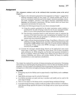 Summary      277

Assignment
             This Assignment continues work on the web-based ticket reservation system at the end of
             Chapter 7.
                 (a) Based on the information gleaned from the assignment in Chapter 7, suggest three
                     different conceptual models for this system. YOU should consider each of the as-
                     pects of a conceptual model discussed in this chapter: interaction paradigm, interac-
                     tion mode, metaphors, activities it will support, functions, relationships between
                     functions, and information requirements. Of these, decide which one seems most
                     appropriate and articulate the reasons why.
                 (b) Produce the following prototypes for your chosen conceptual model.
                        (i) Using the scenarios generated for the ticket reservation system, produce a
                            storyboard for the task of buying a ticket for one of your conceptual models.
                            Show it to two or three potential users and get some informal feedback.
                       (ii) Now develop a prototype based on cards and post-it notes to represent the
                            structure of the ticket reservation task, incorporating the feedback from the
                            first evaluation. Show this new prototype t o a different set of potential users
                            and get some more informal feedback.
                      (iii) Using a software-based prototyping tool (e.g., Visual Basic or Director) or web
                            authoring tool (e.g., Dreamweaver), develop a software-based prototype that
                            incorporates all the feedback you've had so far. If you do not have experience
                            in using any of these, create a few HTML web pages to represent the basic
                            structure of your website.
                 (c) Consider the web page's detailed design. Sketch out the application's main screen
                     (home page or data entry). Consider the screen layout, use of colors, navigation
                     audio, animation, etc. While doing this, use the three main questions introduced in
                     Box 8.7 as guidance: Where am I? What's here? Where can I go? Write one or two
                     sentences explaining your choices, and consider whether the choice is a usability
                     consideration or a user experience consideration.

Summary
             This chapter has explored the activities of design prototyping and construction. Prototyping
             and scenarios are used throughout the design process to test out ideas for feasibility and user
             acceptance. We have looked at the different forms of prototyping, and the activities have en-
             couraged you to think about and apply prototyping techniques in the design process.
             Key points
               Prototyping may be low fidelity (such as paper-based) or high fidelity (such as software-
                based).
               High-fidelity prototypes may be vertical or horizontal.
               Low-fidelity prototypes are quick and easy to produce and modify and are used in the
                early stages of design.
               There are two aspects to the design activity: conceptual design and physical design.
               Conceptual design develops a model of what the product will do and how it will behave,
                while physical design specifies the details of the design such as screen layout and menu
               structure.
 