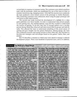 9.2 Why is it important to involve users at all?   283

revised daily in response to customer testing. The customers were asked to perform
tasks with the prototype, which was manipulated by one of the team in order to
simulate interaction, e.g., changing screens. After half the sessions were conducted,
the team produced a more formal version of the prototype in Adobe Illustrator.
They found that customers were enthusiastic about using the paper prototype and
were keen to offer improvements.
     The second case study involved the development of a website for a video
game publisher over three months. In order to understand what attracts people
to such gaming sites, the multidisciplinary team felt they needed to understand
the essence of gaming. To do this, they met 32 teenage gamers over a ten-day
period, during which they observed and interviewed them in groups and individ-
ually. This allowed the team to understand something of the social nature of
gaming and gave insights into the gamers themselves. During design, the team
also conducted research and testing sessions in their office lab. This led them to
develop new strategies and web designs based on the gamers' habits, likes, and
dislikes.
     Box 9.2 describes a situation in which users were asked to manage a software
development project. There were hundreds of potential users, and so in addition,
 