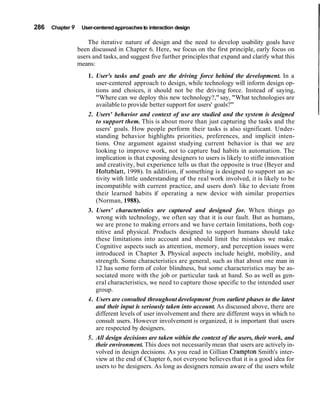 286   Chapter 9    User-centered approaches to interaction design

                      The iterative nature of design and the need to develop usability goals have
                  been discussed in Chapter 6. Here, we focus on the first principle, early focus on
                  users and tasks, and suggest five further principles that expand and clarify what this
                  means:
                      1. User's tasks and goals are the driving force behind the development. In a
                          user-centered approach to design, while technology will inform design op-
                          tions and choices, it should not be the driving force. Instead of saying,
                          "Where can we deploy this new technology?," say, "What technologies are
                          available to provide better support for users' goals?"
                      2. Users' behavior and context of use are studied and the system is designed
                          to support them. This is about more than just capturing the tasks and the
                          users' goals. How people perform their tasks is also significant. Under-
                          standing behavior highlights priorities, preferences, and implicit inten-
                          tions. One argument against studying current behavior is that we are
                          looking to improve work, not to capture bad habits in automation. The
                          implication is that exposing designers to users is likely to stifle innovation
                          and creativity, but experience tells us that the opposite is true (Beyer and
                          HoItzblatt, 1998). In addition, if something is designed to support an ac-
                          tivity with little understanding of the real work involved, it is likely to be
                          incompatible with current practice, and users don't like to deviate from
                          their learned habits if operating a new device with similar properties
                          (Norman, 1988).
                      3. Users' characteristics are captured and designed for. When things go
                          wrong with technology, we often say that it is our fault. But as humans,
                          we are prone to making errors and we have certain limitations, both cog-
                          nitive and physical. Products designed to support humans should take
                          these limitations into account and should limit the mistakes we make.
                          Cognitive aspects such as attention, memory, and perception issues were
                          introduced in Chapter 3. Physical aspects include height, mobility, and
                          strength. Some characteristics are general, such as that about one man in
                          12 has some form of color blindness, but some characteristics may be as-
                          sociated more with the job or particular task at hand. So as well as gen-
                          eral characteristics, we need to capture those specific to the intended user
                          group.
                      4 . Users are consulted throughout development from earliest phases to the latest
                          and their input is seriously taken into account. As discussed above, there are
                          different levels of user involvement and there are different ways in which to
                          consult users. However involvement is organized, it is important that users
                          are respected by designers.
                      5 . All design decisions are taken within the context of the users, their work, and
                          their environment. This does not necessarily mean that users are actively in-
                          volved in design decisions. As you read in Gillian Crampton Smith's inter-
                          view at the end of Chapter 6, not everyone believes that it is a good idea for
                          users to be designers. As long as designers remain aware of the users while
 