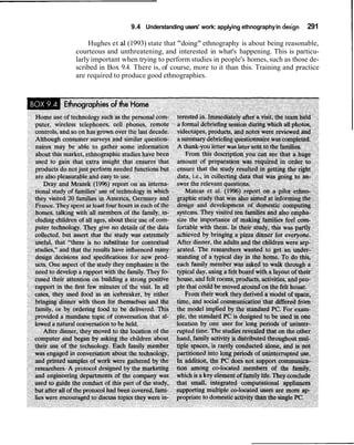 9.4 Understanding users' work: applying ethnography in design   291

     Hughes et a1 (1993) state that "doing" ethnography is about being reasonable,
courteous and unthreatening, and interested in what's happening. This is particu-
larly important when trying to perform studies in people's homes, such as those de-
scribed in Box 9.4. There is, of course, more to it than this. Training and practice
are required to produce good ethnographies.
 