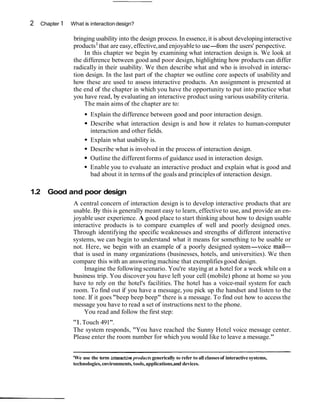2   Chapter 1   What is interaction design?

                 bringing usability into the design process. In essence, it is about developing interactive
                 products1 that are easy, effective, and enjoyable to use-    from the users' perspective.
                     In this chapter we begin by examining what interaction design is. We look at
                 the difference between good and poor design, highlighting how products can differ
                 radically in their usability. We then describe what and who is involved in interac-
                 tion design. In the last part of the chapter we outline core aspects of usability and
                 how these are used to assess interactive products. An assignment is presented at
                 the end of the chapter in which you have the opportunity to put into practice what
                 you have read, by evaluating an interactive product using various usability criteria.
                     The main aims of the chapter are to:
                        Explain the difference between good and poor interaction design.
                        Describe what interaction design is and how it relates to human-computer
                        interaction and other fields.
                        Explain what usability is.
                        Describe what is involved in the process of interaction design.
                        Outline the different forms of guidance used in interaction design.
                        Enable you to evaluate an interactive product and explain what is good and
                        bad about it in terms of the goals and principles of interaction design.

1.2 Good and poor design
                A central concern of interaction design is to develop interactive products that are
                usable. By this is generally meant easy to learn, effective to use, and provide an en-
                joyable user experience. A good place to start thinking about how to design usable
                interactive products is to compare examples of well and poorly designed ones.
                Through identifying the specific weaknesses and strengths of different interactive
                systems, we can begin to understand what it means for something to be usable or
                not. Here, we begin with an example of a poorly designed system-voice mail-
                that is used in many organizations (businesses, hotels, and universities). We then
                compare this with an answering machine that exemplifies good design.
                    Imagine the following scenario. You're staying at a hotel for a week while on a
                business trip. You discover you have left your cell (mobile) phone at home so you
                have to rely on the hotel's facilities. The hotel has a voice-mail system for each
                room. To find out if you have a message, you pick up the handset and listen to the
                tone. If it goes "beep beep beep" there is a message. To find out how to access the
                message you have to read a set of instructions next to the phone.
                    You read and follow the first step:
                "1. Touch 491".
                The system responds, "You have reached the Sunny Hotel voice message center.
                Please enter the room number for which you would like to leave a message."


                'We use the term interactive products generically to refer to all classes of interactive systems,
                technologies, environments, tools, applications,and devices.
 