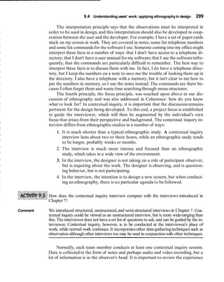 9.4 Understanding users' work: applying ethnography in design         299

              The interpretation principle says that the observations must be interpreted in
          order to be used in design, and this interpretation should also be developed in coop-
          eration between the user and the developer. For example, I have a set of paper cards
          stuck on my screen at work. They are covered in notes; some list telephone numbers
          and some list commands for the software I use. Someone coming into my office might
          interpret these facts in a number of ways: that I don't have access to a telephone di-
          rectory; that I don't have a user manual for my software; that I use the software infre-
          quently; that the commands are particularly difficult to remember. The best way to
          interpret these facts is to discuss them with me. In fact, I do have a telephone direc-
          tory, but I keep the numbers on a note to save me the trouble of looking them up in
          the directory. I also have a telephone with a memory, but it isn't clear to me how to
          put the numbers in memory, so I use the notes instead. The commands are there be-
          cause I often forget them and waste time searching through menu structures.
              The fourth principle, the focus principle, was touched upon above in our dis-
          cussion of ethnography and was also addressed in Coherence: how do you know
          what to look for? In contextual inquiry, it is important that the discussion remains
          pertinent for the design being developed. To this end, a project focus is established
          to guide the interviewer, which will then be augmented by the individual's own
          focus that arises from their perspective and background. The contextual inquiry in-
          terview differs from ethnographic studies in a number of ways:
              1. It is much shorter than a typical ethnographic study. A contextual inquiry
                 interview lasts about two or three hours, while an ethnographic study tends
                 to be longer, probably weeks or months.
              2. The interview is much more intense and focused than an ethnographic
                 study, which takes in a wide view of the environment.
              3. In the interview, the designer is not taking on a role of participant observer,
                 but is inquiring about the work. The designer is observing, and is question-
                 ing behavior, but is not participating.
              4. In the interview, the intention is to design a new system, but when conduct-
                 ing an ethnography, there is no particular agenda to be followed.


          How does the contextual inquiry interview compare with the interviews introduced in
          Chapter 7?

Comment   We introduced structured, unstructured, and semi-structured interviews in Chapter 7. Con-
          textual inquiry could be viewed as an unstructured interview, but is more wide-ranging than
          this. The interviewer does not have a set list of questions to ask, and can be guided by the in-
          terviewee. Contextual inquiry, however, is to be conducted at the interviewee's place of
          work, while normal work continues. It incorporates other data-gathering techniques such as
          observation although other interviews too may be used in conjunction with other techniques.

               Normally, each team member conducts at least one contextual inquiry session.
          Data is collected in the form of notes and perhaps audio and video recording, but a
          lot of information is in the observer's head. It is important to review the experience
 
