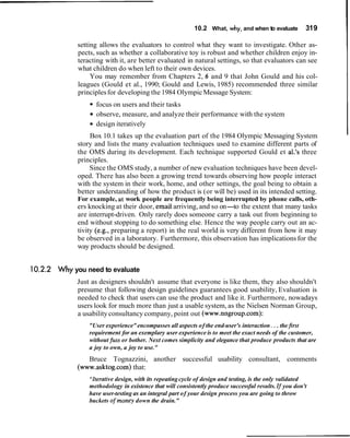 10.2 What, why, and when to evaluate         319

             setting allows the evaluators to control what they want to investigate. Other as-
             pects, such as whether a collaborative toy is robust and whether children enjoy in-
             teracting with it, are better evaluated in natural settings, so that evaluators can see
             what children do when left to their own devices.
                  You may remember from Chapters 2, 6 and 9 that John Gould and his col-
             leagues (Gould et al., 1990; Gould and Lewis, 1985) recommended three similar
             principles for developing the 1984 Olympic Message System:
                   focus on users and their tasks
                   observe, measure, and analyze their performance with the system
                   design iteratively
                 Box 10.1 takes up the evaluation part of the 1984 Olympic Messaging System
             story and lists the many evaluation techniques used to examine different parts of
             the OMS during its development. Each technique supported Gould et al.'s three
             principles.
                 Since the OMS study, a number of new evaluation techniques have been devel-
             oped. There has also been a growing trend towards observing how people interact
             with the system in their work, home, and other settings, the goal being to obtain a
             better understanding of how the product is (or will be) used in its intended setting.
             For example, at work people are frequently being interrupted by phone calls, oth-
             ers knocking at their door, email arriving, and so on-to the extent that many tasks
             are interrupt-driven. Only rarely does someone carry a task out from beginning to
             end without stopping to do something else. Hence the way people carry out an ac-
             tivity (e.g., preparing a report) in the real world is very different from how it may
             be observed in a laboratory. Furthermore, this observation has implications for the
             way products should be designed.


10.2.2 Why you need to evaluate
             Just as designers shouldn't assume that everyone is like them, they also shouldn't
             presume that following design guidelines guarantees good usability, Evaluation is
             needed to check that users can use the product and like it. Furthermore, nowadays
             users look for much more than just a usable system, as the Nielsen Norman Group,
             a usability consultancy company, point out (www.nngroup.com):
                 "User experience" encompasses all aspects of the end-user's interaction . . . the first
                 requirement for an exemplary user experience is to meet the exact needs of the customer,
                 without fuss or bother. Next comes simplicity and elegance that produce products that are
                 a joy to own, a joy to use."
                Bruce Tognazzini, another successful usability consultant, comments
             (www.asktog.com) that:
                 "Iterativedesign, with its repeating cycle of design and testing, is the only validated
                 methodology in existence that will consistently produce successful results. If you don't
                 have user-testing as an integral part of your design process you are going to throw
                 buckets ofmoney down the drain."
 