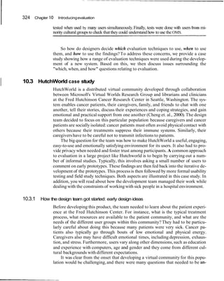 324   Chapter   10   Introducing evaluation

                     tested when used by many users simultaneously. Finally, tests were done with users from mi-
                     nority cultural groups to check that they could understand how to use the OMS.


                         So how do designers decide which evaluation techniques to use, when to use
                     them, and how to use the findings? To address these concerns, we provide a case
                     study showing how a range of evaluation techniques were used during the develop-
                     ment of a new system. Based on this, we then discuss issues surrounding the
                     "which, when, and how" questions relating to evaluation.


I   10.3 HutchWorld case study
                     HutchWorld is a distributed virtual community developed through collaboration
                     between Microsoft's Virtual Worlds Research Group and librarians and clinicians
                     at the Fred Hutchinson Cancer Research Center in Seattle, Washington. The sys-
                     tem enables cancer patients, their caregivers, family, and friends to chat with one
                     another, tell their stories, discuss their experiences and coping strategies, and gain
                     emotional and practical support from one another (Cheng et. al., 2000). The design
                     team decided to focus on this particular population because caregivers and cancer
                     patients are socially isolated: cancer patients must often avoid physical contact with
                     others because their treatments suppress their immune systems. Similarly, their
                     caregivers have to be careful not to transmit infections to patients.
                          The big question for the team was how to make HutchWorld a useful, engaging,
                     easy-to-use and emotionally satisfying environment for its users. It also had to pro-
                     vide privacy when needed and foster trust among participants. A common approach
                     to evaluation in a large project like Hutchworld is to begin by carrying out a num-
                     ber of informal studies. Typically, this involves asking a small number of users to
                     comment on early prototypes. These findings are then fed back into the iterative de-
                     velopment of the prototypes. This process is then followed by more formal usability
                     testing and field study techniques. Both aspects are illustrated in this case study. In
                     addition, you will read about how the development team managed their work while
                     dealing with the constraints of working with sick people in a hospital environment.

    10.3.1   How the design team got started: early design ideas
                     Before developing this product, the team needed to learn about the patient experi-
                     ence at the Fred Hutchinson Center. For instance, what is the typical treatment
                     process, what resources are available to the patient community, and what are the
                     needs of the different user groups within this community? They had to be particu-
                     larly careful about doing this because many patients were very sick. Cancer pa-
                     tients also typically go through bouts of low emotional and physical energy.
                     Caregivers also may have difficult emotional times, including depression, exhaus-
                     tion, and stress. Furthermore, users vary along other dimensions, such as education
                     and experience with computers, age and gender and they come from different cul-
                     tural backgrounds with different expectations.
                          It was clear from the onset that developing a virtual community for this popu-
                     lation would be challenging, and there were many questions that needed to be an-
 