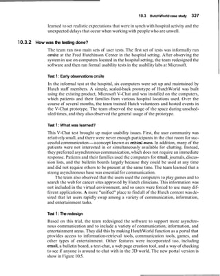 10.3 HutchWorld case study    327

             learned to set realistic expectations that were in synch with hospital activity and the
             unexpected delays that occur when working with people who are unwell.

10.3.2 How was the testing done?
             The team ran two main sets of user tests. The first set of tests was informally run
             onsite at the Fred Hutchinson Center in the hospital setting. After observing the
             system in use on computers located in the hospital setting, the team redesigned the
             software and then ran formal usability tests in the usability labs at Microsoft.

             Test 1 : Early observations onsite
             In the informal test at the hospital, six computers were set up and maintained by
             Hutch staff members. A simple, scaled-back prototype of HutchWorld was built
             using the existing product, Microsoft V-Chat and was installed on the computers,
             which patients and their families from various hospital locations used. Over the
             course of several months, the team trained Hutch volunteers and hosted events in
             the V-Chat prototype. The team observed the usage of the space during unsched-
             uled times, and they also observed the general usage of the prototype.

             Test 1 : What was learned?
             This V-Chat test brought up major usability issues. First, the user community was
             relatively small, and there were never enough participants in the chat room for suc-
             cessful communication-a concept known as critical mass. In addition, many of the
             patients were not interested in or simultaneously available for chatting. Instead,
             they preferred asynchronous communication, which does not require an immediate
             response. Patients and their families used the computers for email, journals, discus-
             sion lists, and the bulletin boards largely because they could be used at any time
             and did not require others to be present at the same time. The team learned that a
             strong asynchronous base was essential for communication.
                 The team also observed that the users used the computers to play games and to
             search the web for cancer sites approved by Hutch clinicians. This information was
             not included in the virtual environment, and so users were forced to use many dif-
             ferent applications. A more "unified" place to find all of the Hutch content was de-
             sired that let users rapidly swap among a variety of communication, information,
             and entertainment tasks.

             Test 1 : The redesign
             Based on this trial, the team redesigned the software to support more asynchro-
             nous communication and to include a variety of communication, information, and
             entertainment areas. They did this by making HutchWorld function as a portal that
             provides access to information-retrieval tools, communication tools, games, and
             other types of entertainment. Other features were incorporated too, including
             email, a bulletin board, a text-chat, a web page creation tool, and a way of checking
             to see if anyone is around to chat with in the 3D world. The new portal version is
             show in Figure 10.5.
 