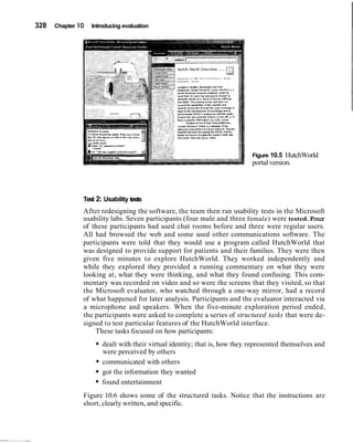 328   Chapter 1O   Introducing evaluation




                                                 ,hero  I I P I " ~ F ~ B ~ ."0" *ant, "l* th.
                                                        ,                     *~"
                                                          funawn m nnd *?an m d Hvtshlnron
                                                 cancer asrwrch crmr IS a member ot the
                                                 .dt,.na, C.m~rshcnr,"$ cancar B.tu0.k sss the
                                                 Internat Barr,-$ Navi~dtm(l e FHCLC 511e Br
                                                                              h
                                                 detulr on hew rn naulpr(. tAr Csnlris Vab SI(.
                                                 ow caner xsb rctc tar-. irss)




                                                                                                  Figure 10.5 HutchWorld
                                                                                                  portal version.




               Test 2: Usability tests
               After redesigning the software, the team then ran usability tests in the Microsoft
               usability labs. Seven participants (four male and three female) were tested. Four
               of these participants had used chat rooms before and three were regular users.
               All had browsed the web and some used other communications software. The
               participants were told that they would use a program called HutchWorld that
               was designed to provide support for patients and their families. They were then
               given five minutes to explore HutchWorld. They worked independently and
               while they explored they provided a running commentary on what they were
               looking at, what they were thinking, and what they found confusing. This com-
               mentary was recorded on video and so were the screens that they visited, so that
               the Microsoft evaluator, who watched through a one-way mirror, had a record
               of what happened for later analysis. Participants and the evaluator interacted via
               a microphone and speakers. When the five-minute exploration period ended,
               the participants were asked to complete a series of structured tasks that were de-
               signed to test particular features of the HutchWorld interface.
                   These tasks focused on how participants:
                       dealt with their virtual identity; that is, how they represented themselves and
                       were perceived by others
                       communicated with others
                       got the information they wanted
                       found entertainment
               Figure 10.6 shows some of the structured tasks. Notice that the instructions are
               short, clearly written, and specific.
 