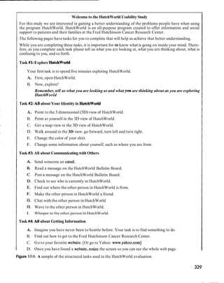 Welcome to the HutchWorld Usability Study
    For this study we are interested in gaining a better understanding of the problems people have when using
    the program HutchWorld. HutchWorld is an all-purpose program created to offer information and social
    support to patients and their families at the Fred Hutchinson Cancer Research Center.
I The following pages have tasks for you to complete that will help us achieve that better understanding.
    While you are completing these tasks, it is important for us know what is going on inside your mind. There-
    fore, as you complete each task please tell us what you are looking at, what you are thinking about, what is
    confusing to you, and so forth.

I   Task #kExplore Hutchworld

        Your first task is to spend five minutes exploring HutchWorld.
        A. First, open HutchWorld.
        B.   Now, explore!
             Remember, tell us what you are looking at and what you are thinking about as you are exploring
             HutchWorld

I Task #2All about Your Identity in Hutchworld
        A. Point to the 3 dimensional (3D) view of HutchWorld.
        B. Point at yourself in the 3D view of HutchWorld.
        C. Get a map view in the 3D view of HutchWorld.
        D. Walk around in the 3D view: go forward, turn left and turn right.
        E. Change the color of your shirt.
        F.   Change some information about yourself, such as where you are from.

I   Task #3All about Communicating with Others

             Send someone an email.
             Read a message on the HutchWorld Bulletin Board.
             Post a message on the HutchWorld Bulletin Board.
             Check to see who is currently in HutchWorld.
             Find out where the other person in HutchWorld is from.
             Make the other person in HutchWorld a friend.
             Chat with the other person in HutchWorld
             Wave to the other person in HutchWorld.
             Whisper to the other person in HutchWorld.

    Task #4: All about Getting Information

        A. Imagine you have never been to Seattle before. Your task is to find something to do.
        B. Find out how to get to the Fred Hutchinson Cancer Research Center.
        C. Go to your favorite website. [Or go to Yahoo: www.yahoo.com]
I       D. Once you have found a website, resize the screen so you can see the whole web page.
Figure 10.6 A sample of the structured tasks used in the HutchWorld evaluation.
 