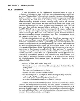 336 Chapter I O   Introducing evaluation

I   10.4 Discussion
                      In both HutchWorld and the 1984 Olympic Messaging System, a variety of
                  evaluation techniques were used at different stages of design to answer different
                  questions. "Quick and dirty" observation, in which the evaluators informally exam-
                  ine how a prototype is used in the natural environment, was very useful in early de-
                  sign. Following this with rounds of usability testing and redesign revealed
                  important usability problems. However, usability testing alone is not sufficient.
                  Field studies were needed to see how users used the system in their natural envi-
                  ronments, and sometimes the results were surprising. For example, in the OMS sys-
                  tem users from different cultures behaved differently. A key issue in the
                  HutchWorld study was how use of the system would fit with patients' medical rou-
                  tines and changes in their physical and emotional states. Users' opinions also of-
                  fered valuable insights. After all, if users don't like a system, it doesn't matter how
                  successful the usability testing is: they probably won't use it. Questionnaires and in-
                  terviews were used to collect user's opinions.
                      An interesting point concerns not only how the different techniques can be
                  used to address different issues at different stages of design, but also how these
                  techniques complement each other. Together they provide a broad picture of the
                  system's usability and reveal different perspectives. In addition, some techniques
                  are better than others for getting around practical problems. This is a large part of
                  being a successful evaluator. In the HutchWorld study, for example, there were not
                  many users, so the evaluators needed to involve them sparingly. For example, a
                  technique requiring 20 users to be available at the same time was not feasible in the
                  HutchWorld study, whereas there was no problem with such an approach in the
                  OMS study. Furthermore, the OMS study illustrated how many different tech-
                  niques, some of which were highly opportunistic, can be brought into play depend-
                  ing on circumstances. Some practical issues that evaluators routinely have to
                  address include:

                         what to do when there are not many users
                         how to observe users in their natural location (i.e., field studies) without dis-
                         turbing them
                         having appropriate equipment available
                         dealing with short schedules and low budgets
                         not disturbing users or causing them duress or doing anything unethical
                         collecting "useful" data and being able to analyze it
                         selecting techniques that match the evaluators' expertise

                       There are many evaluation techniques from which to choose and these practi-
                  cal issues play a large role in determining which are selected. Furthermore, selec-
                  tion depends strongly on the stage in the design and the particular questions to be
                  answered. In addition, each of the disciplines that contributes to interaction design
                  has preferred bodies of theory and techniques that can influence this choice. These
                  issues are discussed further in the next chapter.
 