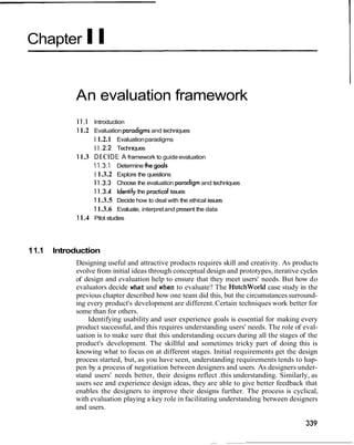 Chapter II


             An evaluation framework
              1 I . 1 Introduction
              1 1.2 Evaluation pradigms and techniques
                    1 1.2.1 Evaluation paradigms
                    1 1 2 . 2 Techniques
              1 1.3 D E C I D E: A framework to guide evaluation
                    11.3.1 Determine the
                    1 1.3.2 Explore the questions
                    1 1.3.3 Choose the evaluation pradigm and techniques
                    1 1.3.4 Identify the practical issues
                    1 1.3.5 Decide how to deal with the ethical issues
                    1 1.3.6 Evaluate, interpret and present the data
              1 1.4 Pilot studies



1 1.1   Introduction
             Designing useful and attractive products requires skill and creativity. As products
             evolve from initial ideas through conceptual design and prototypes, iterative cycles
             of design and evaluation help to ensure that they meet users' needs. But how do
             evaluators decide what and when to evaluate? The Hutchworld case study in the
             previous chapter described how one team did this, but the circumstances surround-
             ing every product's development are different. Certain techniques work better for
             some than for others.
                 Identifying usability and user experience goals is essential for making every
             product successful, and this requires understanding users' needs. The role of eval-
             uation is to make sure that this understanding occurs during all the stages of the
             product's development. The skillful and sometimes tricky part of doing this is
             knowing what to focus on at different stages. Initial requirements get the design
             process started, but, as you have seen, understanding requirements tends to hap-
             pen by a process of negotiation between designers and users. As designers under-
             stand users' needs better, their designs reflect .this understanding. Similarly, as
             users see and experience design ideas, they are able to give better feedback that
             enables the designers to improve their designs further. The process is cyclical,
             with evaluation playing a key role in facilitating understanding between designers
             and users.
 
