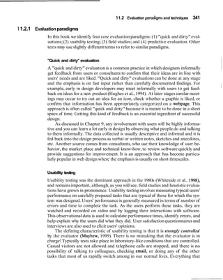 11.2 Evaluation paradigms and techniques   341

1 1.2.1 Evaluation paradigms
             In this book we identify four core evaluation paradigms: (1) "quick and dirty" eval-
             uations; (2) usability testing; (3) field studies; and (4) predictive evaluation. Other
             texts may use slightly different terms to refer to similar paradigms.


             "Quick and dirty" evaluation
             A "quick and dirty" evaluation is a common practice in which designers informally
             get feedback from users or consultants to confirm that their ideas are in line with
                                                                                                       ~
             users' needs and are liked. "Quick and dirty" evaluations can be done at any stage
             and the emphasis is on fast input rather than carefully documented findings. For
             example, early in design developers may meet informally with users to get feed-
             back on ideas for a new product (Hughes et al., 1994). At later stages similar meet-
             ings may occur to try out an idea for an icon, check whether a graphic is liked, or
             confirm that information has been appropriately categorized on a webpage. This
             approach is often called "quick and dirty" because it is meant to be done in a short
             space of time. Getting this kind of feedback is an essential ingredient of successful
             design.
                  As discussed in Chapter 9, any involvement with users will be highly informa-
             tive and you can learn a lot early in design by observing what people do and talking
             to them informally. The data collected is usually descriptive and informal and it is
             fed back into the design process as verbal or written notes, sketches and anecdotes,
             etc. Another source comes from consultants, who use their knowledge of user be-
             havior, the market place and technical know-how, to review software quickly and
             provide suggestions for improvement. It is an approach that has become particu-
             larly popular in web design where the emphasis is usually on short tirnescales.


             Usability testing
             Usability testing was the dominant approach in the 1980s (Whiteside et al., 1998),
             and remains important, although, as you will see, field studies and heuristic evalua-
             tions have grown in prominence. Usability testing involves measuring typical users'
             performance on carefully prepared tasks that are typical of those for which the sys-
             tem was designed. Users' performance is generally measured in terms of number of
             errors and time to complete the task. As the users perform these tasks, they are
             watched and recorded on video and by logging their interactions with software.
             This observational data is used to calculate performance times, identify errors, and
             help explain why the users did what they did. User satisfaction questionnaires and
             interviews are also used to elicit users' opinions.
                 The defining characteristic of usability testing is that it is strongly controlled
             by the evaluator (Mayhew, 1999). There is no mistaking that the evaluator is in
             charge! Typically tests take place in laboratory-like conditions that are controlled.
             Casual visitors are not allowed and telephone calls are stopped, and there is no
             possibility of talking to colleagues, checking email, or doing any of the other
             tasks that most of us rapidly switch among in our normal lives. Everything that
 