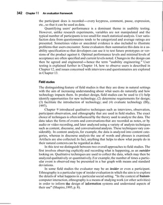 342   Chapter 1 1   An evaluation framework

                the participant does is recorded-every keypress, comment, pause, expression,
                etc., so that it can be used as data.
                     Quantifying users' performance is a dominant theme in usability testing.
                However, unlike research experiments, variables are not manipulated and the
                typical number of participants is too small for much statistical analysis. User satis-
                faction data from questionnaires tends to be categorized and average ratings are
                presented. Sometimes video or anecdotal evidence is also included to illustrate
                problems that users encounter. Some evaluators then summarize this data in a us-
                ability specification so that developers can use it to test future prototypes or ver-
                sions of the product against it. Optimal performance levels and minimal levels of
                acceptance are often specified and current levels noted. Changes in the design can
                then be agreed and engineered-hence the term "usability engineering." User
                testing is explained further in Chapter 14, how to observe users is described in
                Chapter 12, and issues concerned with interviews and questionnaires are explored
                in Chapter 13.

                Field studies
                The distinguishing feature of field studies is that they are done in natural settings
                with the aim of increasing understanding about what users do naturally and how
                technology impacts them. In product design, field studies can be used to (1) help
                identify opportunities for new technology; (2) determine requirements for design;
                (3) facilitate the introduction of technology; and (4) evaluate technology (Bly,
                1997).
                     Chapter 9 introduced qualitative techniques such as interviews, observation,
                participant observation, and ethnography that are used in field studies. The exact
                choice of techniques is often influenced by the theory used to analyze the data. The
                data takes the form of events and conversations that are recorded as notes, or by
                audio or video recording, and later analyzed using a variety of analysis techniques
                such as content, discourse, and conversational analysis. These techniques vary con-
                siderably. In content analysis, for example, the data is analyzed into content cate-
                gories, whereas in discourse analysis the use of words and phrases is examined.
                Artifacts are also collected. In fact, anything that helps to show what people do in
                their natural contexts can be regarded as data.
                      In this text we distinguish between two overall approaches to field studies. The
                first involves observing explicitly and recording what is happening, as an outsider
                looking on. Qualitative techniques are used to collect the data, which may then be
                analyzed qualitatively or quantitatively. For example, the number of times a partic-
                ular event is observed may be presented in a bar graph with means and standard
                deviations.
                      In some field studies the evaluator may be an insider or even a participant.
                Ethnography is a particular type of insider evaluation in which the aim is to explore
                the details of what happens in a particular social setting. "In the context of human-
                computer interaction, ethnography is a means of studying work (or other activities)
                in order to inform the design of information systems and understand aspects of
                their use" (Shapiro, 1995, p. 8).
 