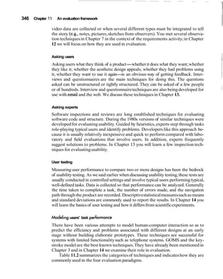 346   Chapter 1 1   An evaluation framework

                video data are collected or when several different types must be integrated to tell
                the story (e.g., notes, pictures, sketches from observers). You met several observa-
                tion techniques in Chapter 7 in the context of the requirements activity; in Chapter
                12 we will focus on how they are used in evaluation.

                Asking users
                Asking users what they think of a product-whether it does what they want; whether
                                                                                                              I
                they like it; whether the aesthetic design appeals; whether they had problems using
                it; whether they want to use it again- an obvious way of getting feedback. Inter-
                                                        is
                views and questionnaires are the main techniques for doing this. The questions
                asked can be unstructured or tightly structured. They can be asked of a few people
                or of hundreds. Interview and questionnaire techniques are also being developed for
                use with email and the web. We discuss these techniques in Chapter 13.

                Asking experts
                Software inspections and reviews are long established techniques for evaluating
                software code and structure. During the 1980s versions of similar techniques were
                developed for evaluating usability. Guided by heuristics, experts step through tasks
                role-playing typical users and identify problems. Developers like this approach be-
                cause it is usually relatively inexpensive and quick to perform compared with labo-
                ratory and field evaluations that involve users. In addition, experts frequently
                suggest solutions to problems. In Chapter 13 you will learn a few inspection tech-
                niques for evaluating usability.

                User testing
                Measuring user performance to compare two or more designs has been the bedrock
                of usability testing. As we said earlier when discussing usability testing, these tests are
                usually conducted in controlled settings and involve typical users performing typical,
                well-defined tasks. Data is collected so that performance can be analyzed. Generally
                the time taken to complete a task, the number of errors made, and the navigation
                path through the product are recorded. Descriptive statistical measures such as means
                and standard deviations are commonly used to report the results. In Chapter 14 you
                will learn the basics of user testing and how it differs from scientific experiments.

                Modeling users' task performance
                There have been various attempts to model human-computer interaction so as to
                predict the efficiency and problems associated with different designs at an early
                stage without building elaborate prototypes. These techniques are successful for
                systems with limited functionality such as telephone systems. GOMS and the key-
                stroke model are the best known techniques. They have already been mentioned in
                Chapter 3 and in Chapter 14 we examine their role in evaluation.
                    Table 11.2 summarizes the categories of techniques and indicates how they are
                commonly used in the four evaluation paradigms.
 
