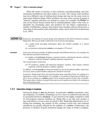 10   Chapter 1   What is interaction design?

                      What this means in practice is that confusion, misunderstanding, and com-
                 munication breakdowns can often surface in a team. The various team members
                 may have different ways of talking about design and may use the same terms to
                 mean quite different things. Other problems can arise when a group of people is
                 "thrown" together who have not worked as a team. For example, the Philips Vi-
                 sion of the Future Project found that its multidisciplinary teams-who were re-
                 sponsible for developing ideas and products for the future-experienced a
                 number of difficulties, namely, that project team members did not always have a
                 clear idea of who needed what information, when, and in what form (Lambourne
                 et al., 1997).


                    practice, the makeup of a given design team depends on the kind of interactive product
                   ing built. Who do you think would need to be involved in developing:
                    (a) a public kiosk providing information about the exhibits available in a science
                        museum?
                    (b) an interactive educational website to accompany a TV series?

Comment          Each team will need a pumber of different people with different skill sets. For example, the
                 first interactive product would need:
                    (a) graphic and inteiaction designers, museum curators, educational advisors, software
                        engineers, software designers, usability engineers, ergonomists
                 The second project would need:
                    (b) TV producers, graphic and interaction designers, teachers, video experts, software
                        engineers, software designers, usability engineers
                 In addition, as both systeds are being developed for use by the general public, representa-
                 tive users, such as school children and parents, should be involved.
                 In practice, design teams often end up being quite large, especially if they are working on a
                 big project to meet a fixed deadline. For example, it is common to find teams of fifteen peo-
                 ple or more working on a website project for an extensive period of time, like six months.
                 This means that a number of people from each area of expertise are likely to be working as
                 part of the project team.


1.3.3 Interaction design in business
                 Interaction design is dbw big business. In particular, website consultants, start-
                 up companies, a n d mobile computing industries have all realized its pivotal role
                 in successful interactive hroducts. To get noticed in the highly competitive field
                 of web products requires standing out. Being able to say that your product is
                 easy and effective to use is seen as central to this. Marketing departments are re-
                 alizing how branding, the number of hits, customer return rate, and customer
                 satisfaction are greatly affected by the usability of a website. Furthermore, the
                 presence or absence of good interaction design can make or break a company.
 