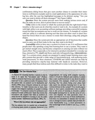 16   Chapter 1   What is interaction design?

                 confirmatory dialog boxes that give users another chance to consider their inten-
                 tions (a well-known example used in e-mail applications is the appearance of a dia-
                 log box, after the user has highlighted messages to be deleted, saying: "Are you
                 sure you want to delete all these messages?" See Figure 1.6(b)).
                      Question: Does the system prevent users from making serious errors and, if
                 they do make an error, does it permit them to recover easily?
                      Utility refers to the extent to which the system provides the right kind of func-
                 tionality so that users can do what they need or want to do. An example of a system
                 with high utility is an accounting software package providing a powerful computa-
                 tional tool that accountants can use to work out tax returns. A example of a system
                 with low utility is a software drawing tool that does not allow users to draw free-
                 hand but forces them to use a mouse to create their drawings, using only polygon
                 shapes.
                      Question: Does the system provide an appropriate set of functions that enable
                 users to carry out all their tasks in the way they want to do them?
                      Learnability refers to how easy a system is to learn to use. It is well known that
                 people don't like spending a long time learning how to use a system. They want to
                 get started straight away and become competent at carrying out tasks without too
                 much effort. This is especially so for interactive products intended for everyday use
                 (e.g., interactive TV, email) and those used only infrequently (e.g., videoconferenc-
                 ing). To a certain extent, people are prepared to spend longer learning more com-
                 plex systems that provide a wider range of functionality (e.g., web authoring tools,
                 word processors). In these situations, CD-ROM and online tutorials can help by
                 providing interactive step-by-step material with hands-on exercises. However,
                 many people find these tedious and often difficult to relate to the tasks they want to
 