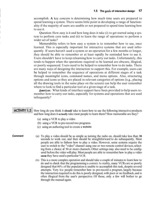 1.5 The goals of interaction design   17

          accomplish. A key concern is determining how much time users are prepared to
          spend learning a system. There seems little point in developing a range of function-
          ality if the majority of users are unable or not prepared to spend time learning how
          to use it.
               Question: How easy is it and how long does it take (i) to get started using a sys-
          tem t o perform core tasks and (ii) to learn the range of operations to perform a
          wider set of tasks?
               Memorability refers to how easy a system is to remember how to use, once
          learned. This is especially important for interactive systems that are used infre-
          quently. If users haven't used a system or an operation for a few months or longer,
          they should be able to remember or at least rapidly be reminded how to use it.
          Users shouldn't have to keep relearning how to carry out tasks. Unfortunately, this
          tends to happen when the operations required to be learned are obscure, illogical,
          or poorly sequenced. Users need to be helped to remember how to do tasks. There
          are many ways of designing the interaction to support this. For example, users can
          be helped to remember the sequence of operations at different stages of a task
          through meaningful icons, command names, and menu options. Also, structuring
          options and icons so they are placed in relevant categories of options (e.g., placing
          all the drawing tools in the same place on the screen) can help the user remember
          where to look to find a particular tool at a given stage of a task.
               Question: What kinds of interface support have been provided to help users re-
          member how to carry out tasks, especially for systems and operations that are used
          infrequently?



          How long do you think it should take to learn how to use the following interactive products
          and how long does it actually take most people to learn them? How memorable are they?
            (a) using a VCR to play a video
            (b) using a VCR to pre-record two programs
            (c) using an authoring tool to create a website

Comment    (a) To play a video should be as simple as turning the radio on, should take less than 30
               seconds to work out, and then should be straightforward to do subsequently. Most
               people are able to fathom how to play a video. However, some systems require the
               user to switch to the "video" channel using one or two remote control devices, select-
               ing from a choice of 50 or more channels. Other settings may also need to be config-
               ured before the video will play. Most people are able to remember how to play a video
               once they have used a particular VCR.
           (b) This is a more complex operation and should take a couple of minutes to learn how to
               do and to check that the programming is correct. In reality, many VCRs are so poorly
               designed that 80% of the population is unable to accomplish this task, despite several
               attempts. Very few people remember how to pre-record a program, largely because
               the interaction required to do this is poorly designed, with poor or no feedback, and is
               often illogical from the user's perspective. Of those, only a few will bother to go
               through the manual again.
 