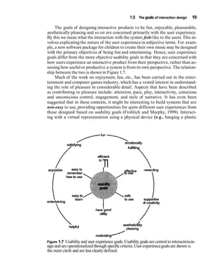 1.5 The goals of interaction design    19

     The goals of designing interactive products to be fun, enjoyable, pleasurable,
aesthetically pleasing and so on are concerned primarily with the user experience.
By this we mean what the interaction with the system feels like to the users. This in-
volves explicating the nature of the user experience in subjective terms. For exam-
ple, a new software package for children to create their own music may be designed
with the primary objectives of being fun and entertaining. Hence, user experience
goals differ from the more objective usability goals in that they are concerned with
how users experience an interactive product from their perspective, rather than as-
sessing how useful or productive a system is from its own perspective. The relation-
ship between the two is shown in Figure 1.7.
     Much of the work on enjoyment, fun, etc., has been carried out in the enter-
tainment and computer games industry, which has a vested interest in understand-
ing the role of pleasure in considerable detail. Aspects that have been described
as contributing to pleasure include: attention, pace, play, interactivity, conscious
and unconscious control, engagement, and style of narrative. It has even been
suggested that in these contexts, it might be interesting to build systems that are
non-easy to use, providing opportunities for quite different user experiences from
those designed based on usability goals (Frohlich and Murphy, 1999). Interact-
ing with a virtual representation using a physical device (e.g., banging a plastic




                       ----,
                      TfUn
               satisfying
                                                 emotionally
                /                                 fulfilling

                                efficient


enjoiable          easy to
                                   TI           effective        rewarding
                remember                        to use




   i                                                                    1
               how to use




                  easy to                        safe
                    learn                        to use         supportive
entertaining                                                    of creativity
                                                                   /
                              havetgood
                                utility

               helpful
                                                         /
                                                aesthetically


                              motivating
Figure 1.7 Usability and user experience goals. Usability goals are central to interaction de-
sign and are operationalized through specific criteria. User experience goals are shown in
the outer circle and are less clearly defined.
 