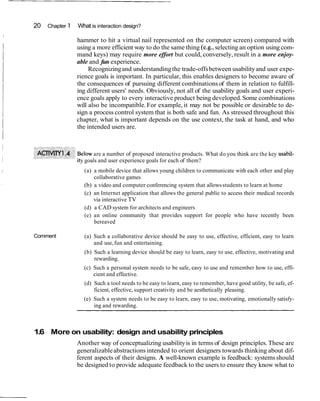 20   Chapter 1   What is interaction design?
I

                     hammer to hit a virtual nail represented on the computer screen) compared with
                     using a more efficient way to do the same thing (e.g., selecting an option using com-
                     mand keys) may require more effort but could, conversely, result in a more enjoy-
                     able and fun experience.
                          Recognizing and understanding the trade-offs between usability and user expe-
                     rience goals is important. In particular, this enables designers to become aware of
                     the consequences of pursuing different combinations of them in relation to fulfill-
                     ing different users' needs. Obviously, not all of the usability goals and user experi-
                     ence goals apply to every interactive product being developed. Some combinations
                     will also be incompatible. For example, it may not be possible or desirable to de-
                     sign a process control system that is both safe and fun. As stressed throughout this
                     chapter, what is important depends on the use context, the task at hand, and who
                     the intended users are.



                      elow are a number of proposed interactive products. What do you think are the key usabil-
                      y goals and user experience goals for each of them?
                       (a) a mobile device that allows young children to communicate with each other and play
                           collaborative games
                       (b) a video and computer conferencing system that allows students to learn at home
                       (c) an Internet application that allows the general public to access their medical records
                           via interactive TV
                       (d) a CAD system for architects and engineers
                       (e) an online community that provides support for people who have recently been
                           bereaved

    Comment            (a) Such a collaborative device should be easy to use, effective, efficient, easy to learn
                           and use, fun and entertaining.
                       (b) Such a learning device should be easy to learn, easy to use, effective, motivating and
                           rewarding.
                       (c) Such a personal system needs to be safe, easy to use and remember how to use, effi-
                           cient and effective.
                       (d) Such a tool needs to be easy to learn, easy to remember, have good utility, be safe, ef-
                           ficient, effective, support creativity and be aesthetically pleasing.
                       (e) Such a system needs to be easy to learn, easy to use, motivating, emotionally satisfy-
                           ing and rewarding.



    1.6 More on usability: design and usability principles
                     Another way of conceptualizing usability is in terms of design principles. These are
                     generalizable abstractions intended to orient designers towards thinking about dif-
                     ferent aspects of their designs. A well-known example is feedback: systems should
                     be designed to provide adequate feedback to the users to ensure they know what to
 