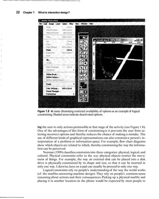 22 Chapter 1 What is interaction design?




               Figure 1.8 A menu illustrating restricted availability of options as an example of logical
               constraining. Shaded areas indicate deactivated options.


               ing the user to only actions permissible at that stage of the activity (see Figure 1.8).
               One of the advantages of this form of constraining is it prevents the user from se-
               lecting incorrect options and thereby reduces the chance of making a mistake. The
               use of different kinds of graphical representations can also constrain a person's in-
               terpretation of a problem or information space. For example, flow chart diagrams
               show which objects are related to which, thereby constraining the way the informa-
               tion can be perceived.
                    Norman (1999) classifies constraints into three categories: physical, logical, and
               cultural. Physical constraints refer to the way physical objects restrict the move-
               ment of things. For example, the way an external disk can be placed into a disk
               drive is physically constrained by its shape and size, so that it can be inserted in
               only one way. Likewise, keys on a pad can usually be pressed in only one way.
                    Logical constraints rely on people's understanding of the way the world works
               (cf. the marbles answering machine design). They rely on people's common-sense
               reasoning about actions and their consequences. Picking up a physical marble and
               placing it in another location on the phone would be expected by most people to
 