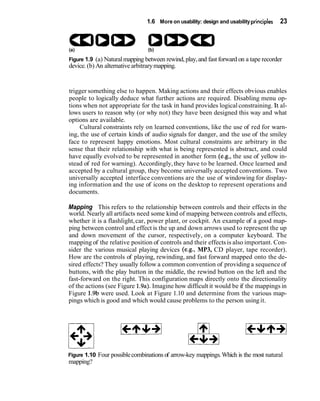 1.6 More on usability: design and usability principles   23




Figure 1.9 (a) Natural mapping between rewind, play, and fast forward on a tape recorder
device. (b) An alternative arbitrary mapping.


trigger something else to happen. Making actions and their effects obvious enables
people to logically deduce what further actions are required. Disabling menu op-
tions when not appropriate for the task in hand provides logical constraining. Jt al-
lows users to reason why (or why not) they have been designed this way and what
options are available.
     Cultural constraints rely on learned conventions, like the use of red for warn-
ing, the use of certain kinds of audio signals for danger, and the use of the smiley
face to represent happy emotions. Most cultural constraints are arbitrary in the
sense that their relationship with what is being represented is abstract, and could
have equally evolved to be represented in another form (e.g., the use of yellow in-
stead of red for warning). Accordingly, they have to be learned. Once learned and
accepted by a cultural group, they become universally accepted conventions. Two
universally accepted interface conventions are the use of windowing for display-
ing information and the use of icons on the desktop to represent operations and
documents.

Mapping This refers to the relationship between controls and their effects in the
world. Nearly all artifacts need some kind of mapping between controls and effects,
whether it is a flashlight, car, power plant, or cockpit. An example of a good map-
ping between control and effect is the up and down arrows used to represent the up
and down movement of the cursor, respectively, on a computer keyboard. The
mapping of the relative position of controls and their effects is also important. Con-
sider the various musical playing devices (e.g., MP3, CD player, tape recorder).
How are the controls of playing, rewinding, and fast forward mapped onto the de-
sired effects? They usually follow a common convention of providing a sequence of
buttons, with the play button in the middle, the rewind button on the left and the
fast-forward on the right. This configuration maps directly onto the directionality
of the actions (see Figure 1.9a). Imagine how difficult it would be if the mappings in
Figure 1.9b were used. Look at Figure 1.10 and determine from the various map-
pings which is good and which would cause problems to the person using it.




Figure 1.10 Four possible combinations of arrow-key mappings. Which is the most natural
mapping?
 
