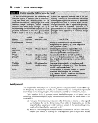 28   Chapter 1   What is interaction design?




Assignment
                 This assignment is intended for you to put into practice what you have read about in this chap-
                 ter. Specifically, the objective is to enable you to define usability and user experience goals and
                 to use design and usability principles for evaluating the usability of an interactive product.
                       Find a handheld device (e.g. remote control, handheld computer, or cell phone) and ex-
                 amine how it has been designed, paying particular attention to how the user is meant to in-
                 teract with it.
                       (a) From your first impressions, write down what first comes to mind as to what is good
                           and bad about the way the device works. Then list (i) its functionality and (ii) the
                           range of tasks a typical user would want to do using it. Is the functionality greater,
                           equal, or less than what the user wants to do?
                       (b) Based on your reading of this chapter and any other material you have come across,
                           compile your own set of usability and user experience goals that you think will be
 