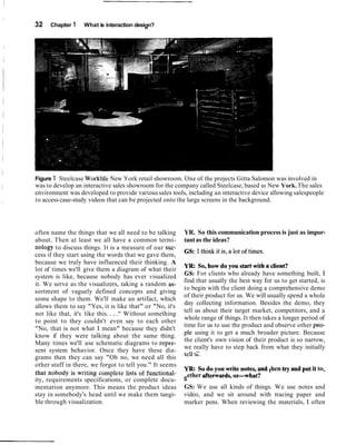 32    Chapter 1    What is interaction design?




Figure 1 Steelcase Worklife New York retail showroom. One of the projects Gitta Salomon was involved in
was to develop an interactive sales showroom for the company called Steelcase, based in New York. The sales
environment was developed to provide various sales tools, including an interactive device allowing salespeople
to access case-study videos that can be projected onto the large screens in the background.




often name the things that we all need to be talking      YR. So this communication process is just as impor-
about. Then at least we all have a common termi-          tant as the ideas?
nology to discuss things. It is a measure of our suc-     GS: 1think it is, a lot of times.
cess if they start using the words that we gave them,
because we truly have influenced their thinking. A        y ~so, how do you start with a client?
                                                                   ,
lot of times we'll give them a diagram of what their
system is like, because nobody has ever visualized        GS: For clients who already have something built, I
                                                          find that usually the best way for us to get started, is
it. We serve as the visualizers, taking a random as-
                                                          to begin with the client doing a comprehensive demo
sortment of vaguely defined concepts and giving
                                                          of their product for us. We will usually spend a whole
some shape to them. We'll make an artifact, which
                                                          day collecting information. Besides the demo, they
allows them to say "Yes, it is like that" or "No, it's
not like that, it's like this. . . ." Without something   tell us about their target market, competitors, and a
to point to they couldn't even say to each other          whole range of things. It then takes a longer period of
                                                          time for us to use the product and observe other peo-
"No, that is not what 1 mean" because they didn't
know if they were talking about the same thing.           ple using it to get a much broader picture. Because
Many times we'll use schematic diagrams to repre-         the client's own vision of their product is so narrow,
sent system behavior. Once they have these dia-           we really have to step back from what they initially
                                                              .--
                                                          tell Ub.
grams then they can say "Oh no, we need all this
other stuff in there, we forgot to tell you." It seems
that nobody is writing complete lists of functional-      YR: So do you writenotes, and then try and put it to-
ity, requirements specifications, or complete docu-       gether afterwards,Orwhat?
mentation anymore. This means the product ideas           GS: We use all kinds of things. We use notes and
stay in somebody's head until we make them tangi-         video, and we sit around with tracing paper and
ble through visualization.                                marker pens. When reviewing the materials, 1 often
 