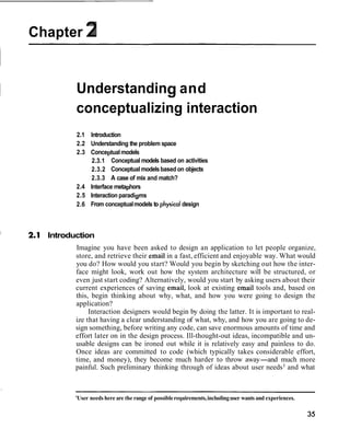 Chapter 2


         Understanding and
         conceptualizing interaction
         2.1 Introduction
         2.2 Understanding the problem space
         2.3 Conceptual models
              2.3.1 Conceptual models based on activities
              2.3.2 Conceptual models based on objects
              2.3.3 A case of mix and match?
         2.4 Interface metaphors
         2.5 Interaction paradigms
         2.6 From conceptual models to physical design



  Introduction
         Imagine you have been asked to design an application to let people organize,
         store, and retrieve their email in a fast, efficient and enjoyable way. What would
         you do? How would you start? Would you begin by sketching out how the inter-
         face might look, work out how the system architecture will be structured, or
         even just start coding? Alternatively, would you start by asking users about their
         current experiences of saving email, look at existing email tools and, based on
         this, begin thinking about why, what, and how you were going to design the
         application?
              Interaction designers would begin by doing the latter. It is important to real-
         ize that having a clear understanding of what, why, and how you are going to de-
         sign something, before writing any code, can save enormous amounts of time and
         effort later on in the design process. Ill-thought-out ideas, incompatible and un-
         usable designs can be ironed out while it is relatively easy and painless to do.
         Once ideas are committed to code (which typically takes considerable effort,
         time, and money), they become much harder to throw away-and much more
         painful. Such preliminary thinking through of ideas about user needs1 and what



         'User needs here are the range of possible requirements, including user wants and experiences.
 