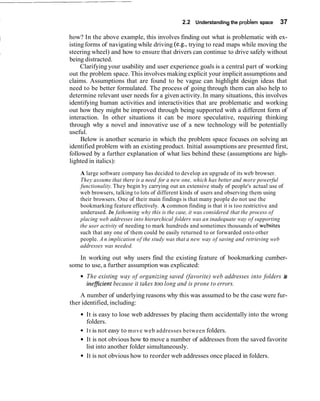 2.2 Understanding the problem space      37

how? In the above example, this involves finding out what is problematic with ex-
isting forms of navigating while driving (e.g., trying to read maps while moving the
steering wheel) and how to ensure that drivers can continue to drive safely without
being distracted.
     Clarifying your usability and user experience goals is a central part of working
out the problem space. This involves making explicit your implicit assumptions and
claims. Assumptions that are found to be vague can highlight design ideas that
need to be better formulated. The process of going through them can also help to
determine relevant user needs for a given activity. In many situations, this involves
identifying human activities and interactivities that are problematic and working
out how they might be improved through being supported with a different form of
interaction. In other situations it can be more speculative, requiring thinking
through why a novel and innovative use of a new technology will be potentially
useful.
     Below is another scenario in which the problem space focuses on solving an
identified problem with an existing product. Initial assumptions are presented first,
followed by a further explanation of what lies behind these (assumptions are high-
lighted in italics):
    A large software company has decided to develop an upgrade of its web browser.
    They assume that there is a need for a new one, which has better and more powerful
    functionality. They begin by carrying out an extensive study of people's actual use of
    web browsers, talking to lots of different kinds of users and observing them using
    their browsers. One of their main findings is that many people do not use the
    bookmarking feature effectively. A common finding is that it is too restrictive and
    underused. In fathoming why this is the case, it was considered that the process of
    placing web addresses into hierarchical folders was an inadequate way of supporting
    the user activity of needing to mark hundreds and sometimes thousands of websites
    such that any one of them could be easily returned to or forwarded onto other
    people. A n implication of the study was that a new way of saving and retrieving web
    addresses was needed.

   In working out why users find the existing feature of bookmarking cumber-
some to use, a further assumption was explicated:
      The existing way of organizing saved (favorite) web addresses into folders i
                                                                                 s
      inefjicient because it takes too long and is prone to errors.
    A number of underlying reasons why this was assumed to be the case were fur-
ther identified, including:
      It is easy to lose web addresses by placing them accidentally into the wrong
      folders.
      I t is not easy to move web addresses between folders.
      It is not obvious how .to move a number of addresses from the saved favorite
      list into another folder simultaneously.
      It is not obvious how to reorder web addresses once placed in folders.
 
