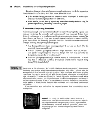38   Chapter 2   Understanding and conceptualizing interaction

                      Based on this analysis, a set of assumptions about the user needs for supporting
                 this activity more effectively were then made. These included:
                        If the bookmarking function was improved users would find it more useful
                        and use it more to organize their web addresses.
                        Users need a flexible way of organizing web addresses they want to keep for
                        further reference or for sending on to other people.

                 A framework for explicating assumptions
                 Reasoning through your assumptions about why something might be a good idea
                 enables you to see the strengths and weaknesses of your proposed design. In so
                 doing, it enables you to be in a better position to commence the design process. We
                 have shown you how to begin this, through operationalizing relevant usability
                 goals. In addition, the following questions provide a useful framework with which
                 to begin thinking through the problem space:
                        Are there problems with an existing product? If so, what are they? Why do
                        you think there are problems?
                        Why do you think your proposed ideas might be useful? How do you envi-
                        sion people integrating your proposed design with how they currently do
                        things in their everyday or working lives?
                        How will your proposed design support people in their activities? In what
                        way does it address an identified problem or extend current ways of doing
                        things? Will it really help?


                 At the turn of the millennium, WAP-enabled (wireless application protocol) phones came
                 into being, that enabled people to connect to the Internet using them. To begin with, the
                 web-enabled services provided were very primitive, being text-based with limited graphics
                 capabilities. Access was very restricted, with the downloaded information being displayed
                 on a very small LCD screen (see Figure 2.2). Despite this major usability drawback, every
                 telecommunication company saw this technological breakthrough as an opportunity to cre-
                 ate innovative applications. A host of new services were explored, including text messaging,
                 online booking of tickets, betting, shopping, viewing movies, stocks and shares, sports events
                 and banking.
                     What assumptions were made about the proposed services? How reasonable are these
                 assumptions?




                                             Figure 2.2 An early cell phone display. Text is restricted to
                                             three or four lines at a time and scrolls line by line, making read-
                                             ing very cumbersome. Imagine trying to read a page from this
                                             book in this way! The newer 3G (third generation) phones have
                                             bigger displays, more akin to those provided with handheld
                                             computers.
 