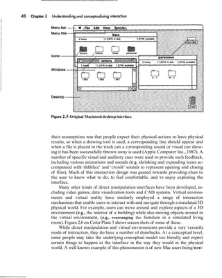 Chapter




          Figure 2.5 Original Macintosh desktop interface.




          their assumptions was that people expect their physical actions to have physical
          results, so when a drawing tool is used, a corresponding line should appear and
          when a file is placed in the trash can a corresponding sound or visual cue show-
          ing it has been successfully thrown away is used (Apple Computer Inc., 1987). A
          number of specific visual and auditory cues were used to provide such feedback,
          including various animations and sounds (e.g. shrinking and expanding icons ac-
          companied with 'shhhlicc' and 'crouik' sounds to represent opening and closing
          of files). Much of this interaction design was geared towards providing clues to
          the user to know what to do, to feel comfortable, and to enjoy exploring the
          interface.
               Many other kinds of direct manipulation interfaces have been developed, in-
          cluding video games, data visualization tools and CAD systems. Virtual environ-
          ments and virtual reality have similarly employed a range of interaction
          mechanisms that enable users to interact with and navigate through a simulated 3D
          physical world. For example, users can move around and explore aspects of a 3D
          environment (e.g., the interior of a building) while also moving objects around in
          the virtual environment, (e.g., rearranging the furniture in a simulated living
          room). Figure 2.6 on Color Plate 3 shows screen shots of some of these.
               While direct manipulation and virtual environments provide a very versatile
          mode of interaction, they do have a number of drawbacks. At a conceptual level,
          some people may take the underlying conceptual model too literally and expect
          certain things to happen at the interface in the way they would in the physical
          world. A well known example of this phenomenon is of new Mac users being terri-
 
