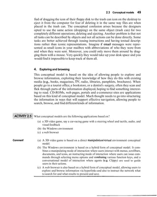 2.3 Conceptual models      49

          fied of dragging the icon of their floppy disk to the trash can icon on the desktop to
          eject it from the computer for fear of deleting it in the same way files are when
          placed in the trash can. The conceptual confusion arises because the designers
          opted to use the same action (dropping) on the same object (trash can) for two
          completely different operations, deleting and ejecting. Another problem is that not
          all tasks can be described by objects and not all actions can be done directly. Some
          tasks are better achieved through issuing instructions and having textual descrip-
          tions rather than iconic representations. Imagine if email messages were repre-
          sented as small icons in your mailbox with abbreviations of who they were from
          and when they were sent. Moreover, you could only move them around by drag-
          ging them with a mouse. Very quickly they would take up your desk space and you
          would find it impossible to keep track of them all.


          4. Exploring and browsing
          This conceptual model is based on the idea of allowing people to explore and
          browse information, exploiting their knowledge of how they do this with existing
          media (e.g., books, magazines, TV, radio, libraries, pamphlets, brochures). When
          people go to a tourist office, a bookstore, or a dentist's surgery, often they scan and
          flick through parts of the information displayed, hoping to find something interest-
          ing to read. CD-ROMs, web pages, portals and e-commerce sites are applications
          based on this kind of conceptual model. Much thought needs to go into structuring
          the information in ways that will support effective navigation, allowing people to
          search, browse, and find different kinds of information.



          What conceptual models are the following applications based on?
            (a) a 3D video game, say a car-racing game with a steering wheel and tactile, audio, and
                visual feedback
            (b) the Windows environment
            (c) a web browser

Commenf     (a) A 3D video game is based on a direct manipulation/virtual environment conceptual
                model.
            (b) The Windows environment is based on a hybrid form of conceptual model. It com-
                bines a manipulating mode of interaction where users interact with menus, scrollbars,
                documents, and icons, an instructing mode of interaction where users can issue com-
                mands through selecting menu options and combining various function keys, and a
                conversational model of interaction where agents (e.g. Clippy) are used to guide
                users in their actions.
            (c) A web browser is also based on a hybrid form of conceptual model, allowing users to
                explore and browse information via hyperlinks and also to instruct the network what
                to search for and what results to present and save.
 