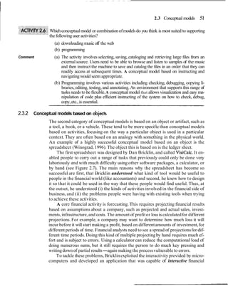 2.3 Conceptual models      51

               Which conceptual model or combination of models do you think is most suited to supporting
               the following user activities?
                 (a) downloading music off the web
                 (b) programming
Comment          (a) The activity involves selecting, saving, cataloging and retrieving large files from an
                     external source. Users need to be able to browse and listen to samples of the music
                     and then instruct the machine to save and catalog the files in an order that they can
                     readily access at subsequent times. A conceptual model based on instructing and
                     navigating would seem appropriate.
                 (b) Programming involves various activities including checking, debugging, copying li-
                     braries, editing, testing, and annotating. An environment that supports this range of
                     tasks needs to be flexible. A conceptual model that allows visualization and easy ma-
                     nipulation of code plus efficient instructing of the system on how to check, debug,
                     copy, etc., is essential.

2.3.2   Conceptual models based on objects
              The second category of conceptual models is based on an object or artifact, such as
              a tool, a book, or a vehicle. These tend to be more specific than conceptual models
              based on activities, focusing on the way a particular object is used in a particular
              context. They are often based on an analogy with something in the physical world.
              An example of a highly successful conceptual model based on an object is the
              spreadsheet (Winograd, 1996). The object this is based on is the ledger sheet.
                   The first spreadsheet was designed by Dan Bricklin, and called VisiCalc. It en-
              abled people to carry out a range of tasks that previously could only be done very
              laboriously and with much difficulty using other software packages, a calculator, or
              by hand (see Figure 2.7). The main reasons why the spreadsheet has become so
              successful are first, that Bricklin understood what kind of tool would be useful to
              people in the financial world (like accountants) and second, he knew how to design
              it so that it could be used in the way that these people would find useful. Thus, at
              the outset, he understood (i) the kinds of activities involved in the financial side of
              business, and (ii) the problems people were having with existing tools when trying
              to achieve these activities.
                   A core financial activity is forecasting. This requires projecting financial results
              based on assumptions about a company, such as projected and actual sales, invest-
              ments, infrastructure, and costs. The amount of profit or loss is calculated for different
              projections. For example, a company may want to determine how much loss it will
              incur before it will start making a profit, based on different amounts of investment, for
              different periods of time. Financial analysts need to see a spread of projections for dif-
              ferent time periods. Doing this kind of multiple projecting by hand requires much ef-
              fort and is subject to errors. Using a calculator can reduce the computational load of
              doing numerous sums, but it still requires the person to do much key pressing and
              writing down of partial results-again making the process vulnerable to errors.
                   To tackle these problems, Bricklin exploited the interactivity provided by micro-
              computers and developed an application that was capable of interactive financial
 