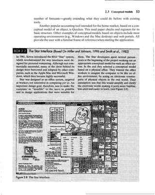 2.3 Conceptual models    53
number of forecasts-greatly extending what they could do before with existing
tools.
    Another popular accounting tool intended for the home market, based on a con-
ceptual model of an object, is Quicken. This used paper checks and registers for its
basic structure. Other examples of conceptual models based on objects include most
operating environments (e.g., Windows and the Mac desktop) and web portals. All
provide the user with a familiar frame of reference when starting the application.
 