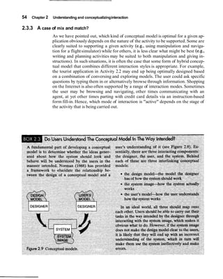 54   Chapter 2   Understanding and conceptualizing interaction

2.3.3 A case of mix and match?
                 As we have pointed out, which kind of conceptual model is optimal for a given ap-
                 plication obviously depends on the nature of the activity to be supported. Some are
                 clearly suited to supporting a given activity (e.g., using manipulation and naviga-
                 tion for a flight simulator) while for others, it is less clear what might be best (e.g.,
                 writing and planning activities may be suited to both manipulation and giving in-
                 structions). In such situations, it is often the case that some form of hybrid concep-
                 tual model that combines different interaction styles is appropriate. For example,
                 the tourist application in Activity 2.2 may end up being optimally designed based
                 on a combination of conversing and exploring models. The user could ask specific
                 questions by typing them in or alternatively browse through information. Shopping
                 on the Internet is also often supported by a range of interaction modes. Sometimes
                 the user may be browsing and navigating, other times communicating with an
                 agent, at yet other times parting with credit card details via an instruction-based
                 form fill-in. Hence, which mode of interaction is "active" depends on the stage of
                 the activity that is being carried out.
 