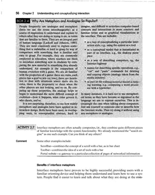 I   56   Chapter 2   Understanding and conceptualizing interaction




                     Interface metaphors are often actually composites, i.e., they combine quite different pieces
                     of familiar knowledge with the system functionality. We already mentioned the "search en-
                     gine" as one such example. Can you think of any others?

    Comment          Some other examples include:
                        Scrollbar--combines the concept of a scroll with a bar, as in bar chart
                        Toolbar--combines the idea of a set of tools with a bar
                        Portal website-a gateway to a particular collection of pages of networked information



                     Benefits of interface metaphors
                     Interface metaphors have proven to be highly successful, providing users with a
                     familiar orienting device and helping them understand and learn how to use a sys-
                     tem. People find it easier to learn and talk about what they are doing at the com-
 