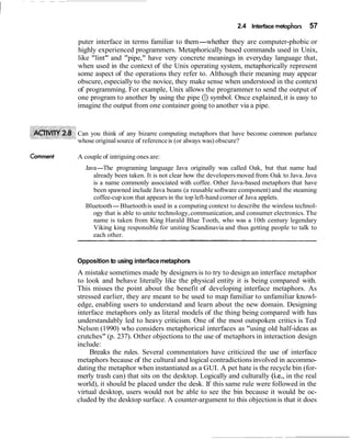 2.4 Interface metaphors    57

            puter interface in terms familiar to them-whether they are computer-phobic or
            highly experienced programmers. Metaphorically based commands used in Unix,
            like "lint" and "pipe," have very concrete meanings in everyday language that,
            when used in the context of the Unix operating system, metaphorically represent
            some aspect of the operations they refer to. Although their meaning may appear
            obscure, especially to the novice, they make sense when understood in the context
            of programming. For example, Unix allows the programmer to send the output of
            one program to another by using the pipe (1) symbol. Once explained, it is easy to
            imagine the output from one container going to another via a pipe.


            Can you think of any bizarre computing metaphors that have become common parlance
            whose original source of reference is (or always was) obscure?

Cornrnent   A couple of intriguing ones are:
               Java-The programing language Java originally was called Oak, but that name had
                  already been taken. It is not clear how the developers moved from Oak to Java. Java
                  is a name commonly associated with coffee. Other Java-based metaphors that have
                  been spawned include Java beans (a reusable software component) and the steaming
                  coffee-cup icon that appears in the top left-hand corner of Java applets.
               Bluetooth-Bluetooth is used in a computing context to describe the wireless technol-
                  ogy that is able to unite technology, communication, and consumer electronics. The
                  name is taken from King Harald Blue Tooth, who was a 10th century legendary
                  Viking king responsible for uniting Scandinavia and thus getting people to talk to
                  each other.



            Opposition to using interface metaphors
            A mistake sometimes made by designers is to try to design an interface metaphor
            to look and behave literally like the physical entity it is being compared with.
            This misses the point about the benefit of developing interface metaphors. As
            stressed earlier, they are meant to be used to map familiar to unfamiliar knowl-
            edge, enabling users to understand and learn about the new domain. Designing
            interface metaphors only as literal models of the thing being compared with has
            understandably led to heavy criticism. One of the most outspoken critics is Ted
            Nelson (1990) who considers metaphorical interfaces as "using old half-ideas as
            crutches" (p. 237). Other objections to the use of metaphors in interaction design
            include:
                 Breaks the rules. Several commentators have criticized the use of interface
            metaphors because of the cultural and logical contradictions involved in accommo-
            dating the metaphor when instantiated as a GUI. A pet hate is the recycle bin (for-
            merly trash can) that sits on the desktop. Logically and culturally (i.e., in the real
            world), it should be placed under the desk. If this same rule were followed in the
            virtual desktop, users would not be able to see the bin because it would be oc-
            cluded by the desktop surface. A counter-argument to this objection is that it does
 
