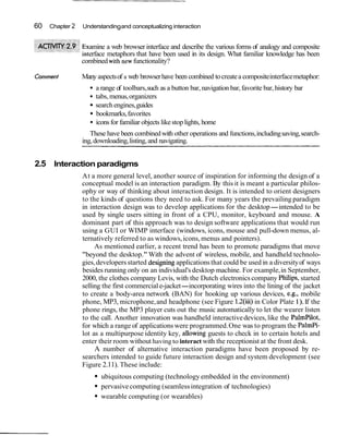 60   Chapter 2   Understanding and conceptualizing interaction


                   amine a web browser interface and describe the various forms of analogy and composite
                   erface metaphors that have been used in its design. What familiar knowledge has been
                 combined withnew functionality?

Comment          Many aspects of a web browser have been combined to create a composite interface metaphor:
                      a range of toolbars, such as a button bar, navigation bar, favorite bar, history bar
                      tabs, menus, organizers
                      search engines, guides
                      bookmarks, favorites
                      icons for familiar objects like stop lights, home
                    These have been combined with other operations and functions, including saving, search-
                 ing, downloading, listing, and navigating.


2.5 Interaction paradigms
                 At a more general level, another source of inspiration for informing the design of a
                 conceptual model is an interaction paradigm. By this it is meant a particular philos-
                 ophy or way of thinking about interaction design. It is intended to orient designers
                 to the kinds of questions they need to ask. For many years the prevailing paradigm
                 in interaction design was to develop applications for the desktop-intended to be
                 used by single users sitting in front of a CPU, monitor, keyboard and mouse. A
                 dominant part of this approach was to design software applications that would run
                 using a GUI or WIMP interface (windows, icons, mouse and pull-down menus, al-
                 ternatively referred to as windows, icons, menus and pointers).
                      As mentioned earlier, a recent trend has been to promote paradigms that move
                 "beyond the desktop." With the advent of wireless, mobile, and handheld technolo-
                 gies, developers started designing applications that could be used in a diversity of ways
                 besides running only on an individual's desktop machine. For example, in September,
                 2000, the clothes company Levis, with the Dutch electronics company Philips, started
                 selling the first commercial e-jacket-incorporating wires into the lining of the jacket
                 to create a body-area network (BAN) for hooking up various devices, e.g., mobile
                 phone, MP3, microphone, and headphone (see Figure 1.2(iii) in Color Plate 1). If the
                 phone rings, the MP3 player cuts out the music automatically to let the wearer listen
                 to the call. Another innovation was handheld interactive devices, like the Palmpilot,
                 for which a range of applications were programmed. One was to program the Palmpi-
                 lot as a multipurpose identity key, allowing guests to check in to certain hotels and
                 enter their room without having to interact with the receptionist at the front desk.
                      A number of alternative interaction paradigms have been proposed by re-
                 searchers intended to guide future interaction design and system development (see
                 Figure 2.11). These include:
                        ubiquitous computing (technology embedded in the environment)
                        pervasive computing (seamless integration of technologies)
                        wearable computing (or wearables)
 