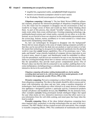 62   Chapter 2   Understanding and conceptualizing interaction

                       tangible bits, augmented reality, and physicallvirtual integration
                       attentive environments (computers attend to user's needs)
                       the Workaday World (social aspects of technology use)

                      Ubiquitous computing ("ubicomp'~. late Mark Weiser (1991), an influen-
                                                             The
                 tial visionary, proposed the interaction paradigm of ubiquitous computing (Figure
                 2.11). His vision was for computers to disappear into the environment so that we
                 would be no longer aware of them and would use them without thinking about
                 them. As part of this process, they should "invisibly" enhance the world that al-
                 ready exists rather than create artificial ones. Existing computing technology, e.g.,
                 multimedia-based systems and virtual reality, currently do not allow us to do this.
                 Instead, we are forced to focus our attention on the multimedia representations on
                 the screen (e.g., buttons, menus, scrollbars) or to move around in a virtual simu-
                 lated world, manipulating virtual objects.
                      So, how can technologies be designed to disappear into the background?
                 Weiser did not mean ubiquity in the sense of simply making computers portable so
                 that they can be moved from the desk into our pockets or used on trains or in bed.
                 He meant that technology be designed to be integrated seamlessly into the physical
                 world in ways that extend human capabilities. One of his prototypes was a "tabs,
                 pads, and boards" setup whereby hundreds of computer devices equivalent in size
                 to post-it notes, sheets of paper, and blackboards would be embedded in offices.
                 Like the spreadsheet, such devices are assumed to be easy to use, because they cap-
                 italize on existing knowledge about how to interact and use everyday objects. Also
                 like the spreadsheet, they provide much greater computational power. One of
                 Weiser's ideas was that the tabs be connected to one another, enabling them to be-
                 come multipurpose, including acting as a calendar, diary, identification card, and an
                 interactive device to be used with a PC.

                     Ubiquitous computing will produce nothing fundamentally new, but by making
                     everything faster and easier to do, with less strain and fewer mental gymnastics, it will
                     transform what i apparently possible (Weiser, 1991, p. 940).
                                      s

                     Pervasive computing. Pervasive computing is a direct follow-on of ideas arising
                 from ubiquitous computing. The idea is that people should be able to access and in-
                 teract with information any place and any time, using a seamless integration of
                 technologies. Such technologies are often referred to as smart devices or informa-
                 tion appliances-designed to perform a particular activity. Commercial products
                 include cell phones and handheld devices, like PalmPilots. On the domestic front,
                 other examples currentIy being prototyped include intelligent fridges that signal
                 the user when stocks are low, interactive microwave ovens that allow users to ac-
                 cess information from the web while cooking, and smart pans that beep when the
                 food is cooked.
                     Wearable computing. Many of the ideas behind ubiquitous computing have
                 since inspired other researchers to develop technologies that are part of the envi-
                 ronment. The MIT Media Lab has created several such innovations. One example
                 is wearable computing (Mann, 1996). The combination of multimedia and wireless
 