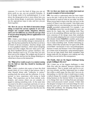 Interview 71
exposure. It is not the kind of thing you can set
down easily as, say, you can scientific formulas. A
lot of design tends to be methodological. It is not
about the design per se but is more about how you
go about doing design, in particular, knowing what
are the appropriate steps to take and how you put
them together.
YR: How do you see the field of interaction design
taking on board the current explosion in new tech-
nologies-for example mobile, ubiquitous, infrared,
and so on? Is it different, say, from 20 years ago when
it was just aboutdesigning software applications to sit
on the desktop?
TW:I think a real change in people's thinking has
been to move from interface design to interaction de-
sign. This has been pushed by the fact that we do have
all kinds of devices nowadays. Interface design used
to mean graphical interfaces, which meant designing
menus and other widgets. But now when you're talk-
ing about handheld devices, gesture interfaces, tele-
phone interfaces and so on, it is clear that you can't
focus just on the widgets. The widgets may be part of
any one of these devices but the design thinking as a
whole has to focus on the interaction.
YR: Whatadvice would you give to a student coming
into the field on what they should be learning and
lookingfor?
TW: I think a student who wants to learn this field
should think of it as a kind of dual process, that is
what Donald Schon calls "reflection in action,"
needing both the action and the reflection. It is im-
portant to have experience with trying to build
things. That experience can be from outside work,
projects, and courses where you are actually en-
gaged in making something work. At the same time
you need to be able to step back and look at it not as
"What do I need to do next?" but from the perspec-
tive of what you are doing and how that fits into the
larger picture.
YR: Are there any classic case studies that stand out
as good exemplarsof interactiondesign?
TW:You need to understand what has been impor-
tant in the past. I still use the Xerox Star as an exem-
plar because so much of what we use today was there.
When you go back to look at the Star you see it in the
context of when it was first created. I also think some
exemplars that are very interesting are ones that never
actually succeeded commercially. For example, I use
the PenPoint system that was developed for pen com-
puters by Go. Again, they were thinking fresh. They
set out to do something different and they were much
more conscious of the design issues than somebody
who wassimplyadapting the next version of something
that already existed. Palmpilot is another good exam-
ple, because they looked at the problem in a different
way to make something work. Another interesting ex-
emplar, which other people may not agree with, is Mi-
crosoft Bob--not because it was a successful program,
because it wasn't, but because it was a first exploration
of a certain style of interaction, using animated agents.
You can see very clearly from these exemplars what
design trade-offs the designers were making and why
and then you can look at the consequences.
YR: Finally, what are the biggest challenges facing
people workingin this area?
TW: I think one of the biggest challenges is what
Pelle Ehn calls the dialectic between tradition and
transcendence. That is, people work and live in cer-
tain ways already, and they understand how to adapt
that within a small range, but they don't have an un-
derstanding or a feel for what it would mean to make
a radical change, for example, to change their way of
doing business on the Internet before it was around,
or to change their way of writing from pen and paper
when word processors weren't around. I think what
the designer is trying to do is envision things for users
that the users can't yet envision. The hard part is not
fixing little problems, but designing things that are
both innovative and that work.
 