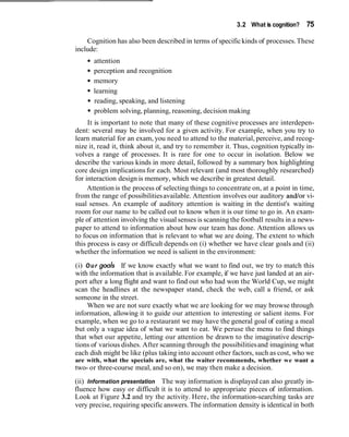 3.2 What is cognition? 75
Cognition has also been described in terms of specifickinds of processes.These
include:
attention
perception and recognition
memory
learning
reading, speaking, and listening
problem solving, planning, reasoning, decision making
It is important to note that many of these cognitive processes are interdepen-
dent: several may be involved for a given activity. For example, when you try to
learn material for an exam, you need to attend to the material, perceive, and recog-
nize it, read it, think about it, and try to remember it. Thus, cognition typically in-
volves a range of processes. It is rare for one to occur in isolation. Below we
describe the various kinds in more detail, followed by a summary box highlighting
core design implicationsfor each. Most relevant (and most thoroughly researched)
for interaction design is memory, which we describe in greatest detail.
Attention is the process of selecting things to concentrate on, at a point in time,
from the range of possibilitiesavailable. Attention involves our auditory andlor vi-
sual senses. An example of auditory attention is waiting in the dentist's waiting
room for our name to be called out to know when it is our time to go in. An exam-
ple of attention involving the visual senses is scanning the football results in a news-
paper to attend to information about how our team has done. Attention allows us
to focus on information that is relevant to what we are doing. The extent to which
this process is easy or difficult depends on (i) whether we have clear goals and (ii)
whether the information we need is salient in the environment:
(i) Our goals If we know exactly what we want to find out, we try to match this
with the information that is available. For example, if we have just landed at an air-
port after a long flight and want to find out who had won the World Cup, we might
scan the headlines at the newspaper stand, check the web, call a friend, or ask
someone in the street.
When we are not sure exactly what we are looking for we may browse through
information, allowing it to guide our attention to interesting or salient items. For
example, when we go to a restaurant we may have the general goal of eating a meal
but only a vague idea of what we want to eat. We peruse the menu to find things
that whet our appetite, letting our attention be drawn to the imaginative descrip-
tions of various dishes. After scanning through the possibilitiesand imagining what
each dish might be like (plus taking into account other factors, such as cost, who we
are with, what the specials are, what the waiter recommends, whether we want a
two- or three-course meal, and so on), we may then make a decision.
(ii) Information presentation The way information is displayed can also greatly in-
fluence how easy or difficult it is to attend to appropriate pieces of information.
Look at Figure 3.2 and try the activity. Here, the information-searching tasks are
very precise, requiring specificanswers.The information density is identical in both
 
