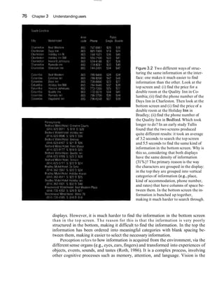 76 Chapter 3 Understandingusers
Figure 3.2 Two different ways of struc-
turing the same information at the inter-
face: one makes it much easier to find
information than the other. Look at the
top screen and: (i) find the price for a
double room at the Quality Inn in Co-
lumbia; (ii) find the phone number of the
Days Inn in Charleston. Then look at the
bottom screen and (i) find the price of a
double room at the Holiday 1nnin
Bradley; (ii) find the phone number of- , ,
the Quality Inn in ~edford.Which took
longer to do? In an early study Tullis
found that the two screens produced
quite different results: it took an average
of 3.2 seconds to search the top screen
and 5.5 seconds to find the same kind of
information in the bottom screen. Why is
this so, considering that both displays
have the same density of information
(31%)?The primary reason is the way
the characters are grouped in the display:
in the top they are grouped into vertical
categories of information (e.g., place,
kind of accommodation, phone number,
and rates) that have columns of space be-
tween them. In the bottom screen the in-
formation is bunched up together,
making it much harder to search through.
displays. However, it is much harder to find the information in the bottom screen
than in the top screen. The reason for this is that the information is very poorly
structured in the bottom, making it difficult to find the information. In the top the
information has been ordered into meaningful categories with blank spacing be-
tween them, making it easier to select the necessary information.
Perception refers to how information is acquired from the environment, via the
different sense organs (e.g.,eyes, ears, fingers) and transformed into experiences of
objects, events, sounds, and tastes (Roth, 1986). It is a complex process, involving
other cognitive processes such as memory, attention, and language. Vision is the
 