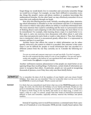 3.2 What is cognition? 79
forget things we would dearly love to remember and conversely remember things
we would love to forget. For example, we may find it difficult to remember every-
day things like people's names and phone numbers or academic knowledge like
mathematical formulae. On the other hand, we may effortlesslyremember trivia or
tunes that cycle endlessly through our heads.
How does this filtering process work? Initially,encoding takes place, determin-
ing which information is attended to in the environment and how it is interpreted.
The extent to which it takes place affects our ability to recall that information later.
The more attention that is paid to something and the more it is processed in terms
of thinking about it and comparing it with other knowledge, the more likely it is to
be remembered. For example, when learning about a topic it is much better to re-
flect upon it, carry out exercises, have discussions with others about it, and write
notes than just passively read a book or watch a video about it. Thus, how informa-
tion is interpreted when it is encountered greatly affects how it is represented in
memory and how it is used later.
Another factor that affects the extent to which information can be subse-
quently retrieved is the context in which it is encoded. One outcome is that some-
times it can be difficult for people to recall information that was encoded in a
different context from the one they currently are in. Consider the following sce-
nario:
You are on a train and someonecomes up to you and says hello.You don't recognize
him for a few momentsbut then realize it is one of your neighbors. You are only used to
seeing your neighbor in the hallway of your apartment block and seeing him out of
context makes him difficultto recognize initially.
Another well-known memory phenomenon is that people are much better at rec-
ognizing things than recalling things. Furthermore, certain kinds of information are
easier to recognize than others. In particular, people are very good at recognizing
thousands of pictures, even if they have only seen them briefly before.
Try to remember the dates of all the members of your family's and your closest friends'
birthdays. How many can you remember? Then try to describe what is on the cover of the
last DVDICD or record you bought. Which is easiest and why?
Comment It is likely that you remembered much better what was on the CD/DVD/record cover (the
image, the colors, the title) than the birthdays of your family and friends. People are very
good at remembering visual cues about things, for example the color of items, the location
of objects (a book being on the top shelf), and marks on an object (e.g., a scratch on a
watch, a chip on a cup). In contrast, people find other kinds of information persistently
difficult to learn and remember, especially arbitrary material like birthdays and phone
numbers.
Instead of requiring users to recall from memory a command name from a pos-
sible set of hundreds or even thousands, GUIs provide visually based options that
 