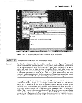 3.2 What is cognition? 81
FileFolder
FJe Folder
FilePol&
Attached are the 6les I menboned in the meehng.
Have a good weekendl
- HWi
Figure 3.5(b)A Windows-based interface, with menus, icons, and buttons.
What strategiesdo you use to help you remember things?
Comment People often write down what they need to remember on a piece of paper. They also ask
others to remind them. Another approach is to use various mental strategies,like mnemon-
ics. A mnemonicinvolves taking the first letters of a set of words in a phrase or set of con-
cepts and using them to make a more memorable phrase, often using bizarre and
idiosyncraticconnections. For example,some people have problems working out where east
is in relation to west and vice versa (i.e.,is it to the left or right). A mnemonic to help figure
this out is to take the first letters of the four main points of the compass and then use them in
the phrase "Never Eat Shredded Wheat" mentally recited in a clockwisesequence.
A growing problem for computer users is file management. The number of
documents created, images and videoclips downloaded, emails and attachments
saved, URLs bookmarked, and so on increases every day. A major problem is find-
ing them again. Naming is the most common means of encoding them, but trying to
remember a name of a file you created some time back can be very difficult, espe-
cially if there are tens of thousands of named files. How might such a process be fa-
cilitated, bearing in mind people's memory abilities? Mark Lansdale, a British
psychologist, has been researching this problem of information retrieval for many
 