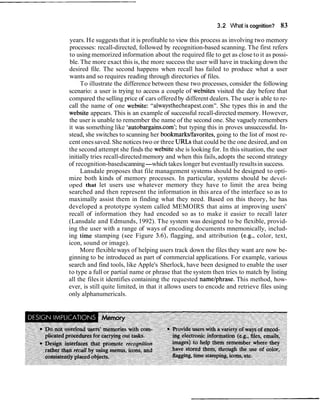 3.2 What is cognition? 83
years. He suggests that it is profitable to view this process as involving two memory
processes: recall-directed, followed by recognition-based scanning. The first refers
to using memorized information about the required file to get as close to it as possi-
ble. The more exact this is, the more success the user will have in tracking down the
desired file. The second happens when recall has failed to produce what a user
wants and so requires reading through directories of files.
To illustrate the difference between these two processes, consider the following
scenario: a user is trying to access a couple of websites visited the day before that
compared the selling price of cars offered by different dealers.The user is able to re-
call the name of one website: "alwaysthecheapest.com". She types this in and the
website appears. This is an example of successful recall-directed memory. However,
the user is unable to remember the name of the second one. She vaguely remembers
it was something like 'autobargains.com'; but typing this in proves unsuccessful. In-
stead, she switches to scanning her bookmarks/favorites,going to the list of most re-
cent onessaved.She notices two or three URLs that could be the one desired, and on
the second attempt she finds the website she is looking for. In this situation, the user
initially tries recall-directedmemory and when this fails,adopts the second strategy
of recognition-basedscanning-which takes longer but eventuallyresultsin success.
Lansdale proposes that file management systems should be designed to opti-
mize both kinds of memory processes. In particular, systems should be devel-
oped that let users use whatever memory they have to limit the area being
searched and then represent the information in this area of the interface so as to
maximally assist them in finding what they need. Based on this theory, he has
developed a prototype system called MEMOIRS that aims at improving users'
recall of information they had encoded so as to make it easier to recall later
(Lansdale and Edmunds, 1992). The system was designed to be flexible, provid-
ing the user with a range of ways of encoding documents mnemonically, includ-
ing time stamping (see Figure 3.6), flagging, and attribution (e.g., color, text,
icon, sound or image).
More flexible ways of helping users track down the files they want are now be-
ginning to be introduced as part of commercial applications. For example, various
search and find tools, like Apple's Sherlock, have been designed to enable the user
to type a full or partial name or phrase that the system then tries to match by listing
all the files it identifies containing the requested nametphrase. This method, how-
ever, is still quite limited, in that it allows users to encode and retrieve files using
only alphanumericals.
 