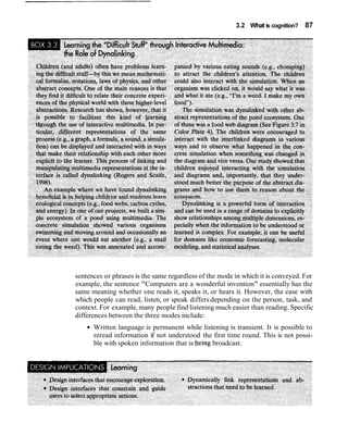 3.2 What is cognition? 87
sentences or phrases is the same regardless of the mode in which it is conveyed. For
example, the sentence "Computers are a wonderful invention" essentially has the
same meaning whether one reads it, speaks it, or hears it. However, the ease with
which people can read, listen, or speak differs depending on the person, task, and
context. For example, many people find listening much easier than reading. Specific
differences between the three modes include:
Written language is permanent while listening is transient. It is possible to
reread information if not understood the first time round. This is not possi-
ble with spoken information that is being broadcast.
 