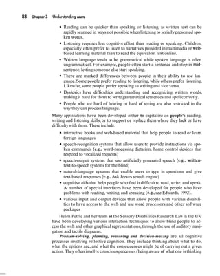88 Chapter 3 Understanding users
Reading can be quicker than speaking or listening, as written text can be
rapidly scanned in ways not possible when listening to serially presented spo-
ken words.
Listening requires less cognitive effort than reading or speaking. Children,
especially,often prefer to listen to narratives provided in multimedia or web-
based learning material than to read the equivalent text online.
Written language tends to be grammatical while spoken language is often
ungrammatical. For example, people often start a sentence and stop in mid-
sentence, letting someone else start speaking.
There are marked differences between people in their ability to use lan-
guage. Some people prefer reading to listening,while others prefer listening.
Likewise,some people prefer speaking to writing and vice versa.
Dyslexics have difficulties understanding and recognizing written words,
making it hard for them to write grammatical sentences and spell correctly.
People who are hard of hearing or hard of seeing are also restricted in the
way they can process language.
Many applications have been developed either to capitalize on people's reading,
writing and listening skills, or to support or replace them where they lack or have
difficulty with them. These include:
interactive books and web-based material that help people to read or learn
foreign languages
speech-recognition systems that allow users to provide instructions via spo-
ken commands (e.g., word-processing dictation, home control devices that
respond to vocalized requests)
speech-output systems that use artificially generated speech (e.g., written-
text-to-speech systemsfor the blind)
natural-language systems that enable users to type in questions and give
text-based responses (e.g.,Ask Jeeves search engine)
cognitive aids that help people who find it difficult to read, write, and speak.
A number of special interfaces have been developed for people who have
problems with reading, writing,and speaking (e.g., see Edwards, 1992).
various input and output devices that allow people with various disabili-
ties to have access to the web and use word processors and other software
packages
Helen Petrie and her team at the Sensory Disabilities Research Lab in the UK
have been developing various interaction techniques to allow blind people to ac-
cess the web and other graphical representations, through the use of auditory navi-
gation and tactile diagrams.
Problem-solving, planning, reasoning and decision-making are all cognitive
processes involving reflective cognition. They include thinking about what to do,
what the options are, and what the consequences might be of carrying out a given
action. They often involve consciousprocesses (being aware of what one is thinking
 